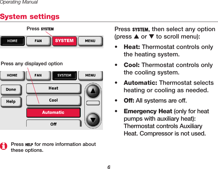 Operating Manual6System settingsPress SYSTEM, then select any option(press ▲or ▼to scroll menu):•Heat: Thermostat controls onlythe heating system.•Cool: Thermostat controls onlythe cooling system.•Automatic: Thermostat selectsheating or cooling as needed.•Off: All systems are off.•Emergency Heat (only for heatpumps with auxiliary heat):Thermostat controls AuxiliaryHeat. Compressor is not used.Press SYSTEMSYSTEMPress any displayed optionAutomaticPress HELP for more information aboutthese options.