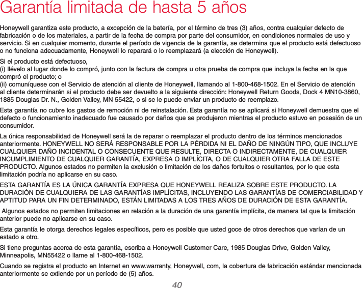 69-2740EFS—01 40Garantía limitada de hasta 5 añosHoneywell garantiza este producto, a excepción de la batería, por el término de tres (3) años, contra cualquier defecto de fabricación o de los materiales, a partir de la fecha de compra por parte del consumidor, en condiciones normales de uso y servicio. Si en cualquier momento, durante el período de vigencia de la garantía, se determina que el producto está defectuoso o no funciona adecuadamente, Honeywell lo reparará o lo reemplazará (a elección de Honeywell).Si el producto está defectuoso,  (i) llévelo al lugar donde lo compró, junto con la factura de compra u otra prueba de compra que incluya la fecha en la que compró el producto; o  (ii) comuníquese con el Servicio de atención al cliente de Honeywell, llamando al 1-800-468-1502. En el Servicio de atención al cliente determinarán si el producto debe ser devuelto a la siguiente dirección: Honeywell Return Goods, Dock 4 MN10-3860, 1885 Douglas Dr. N., Golden Valley, MN 55422, o si se le puede enviar un producto de reemplazo.Esta garantía no cubre los gastos de remoción ni de reinstalación. Esta garantía no se aplicará si Honeywell demuestra que el defecto o funcionamiento inadecuado fue causado por daños que se produjeron mientras el producto estuvo en posesión de un consumidor.La única responsabilidad de Honeywell será la de reparar o reemplazar el producto dentro de los términos mencionados anteriormente. HONEYWELL NO SERÁ RESPONSABLE POR LA PÉRDIDA NI EL DAÑO DE NINGÚN TIPO, QUE INCLUYE CUALQUIER DAÑO INCIDENTAL O CONSECUENTE QUE RESULTE, DIRECTA O INDIRECTAMENTE, DE CUALQUIER INCUMPLIMIENTO DE CUALQUIER GARANTÍA, EXPRESA O IMPLÍCITA, O DE CUALQUIER OTRA FALLA DE ESTE PRODUCTO. Algunos estados no permiten la exclusión o limitación de los daños fortuitos o resultantes, por lo que esta limitación podría no aplicarse en su caso.ESTA GARANTÍA ES LA ÚNICA GARANTÍA EXPRESA QUE HONEYWELL REALIZA SOBRE ESTE PRODUCTO. LA DURACIÓN DE CUALQUIERA DE LAS GARANTÍAS IMPLÍCITAS, INCLUYENDO LAS GARANTÍAS DE COMERCIABILIDAD Y APTITUD PARA UN FIN DETERMINADO, ESTÁN LIMITADAS A LOS TRES AÑOS DE DURACIÓN DE ESTA GARANTÍA. Algunos estados no permiten limitaciones en relación a la duración de una garantía implícita, de manera tal que la limitación anterior puede no aplicarse en su caso.Esta garantía le otorga derechos legales específicos, pero es posible que usted goce de otros derechos que varían de un estado a otro.Si tiene preguntas acerca de esta garantía, escriba a Honeywell Customer Care, 1985 Douglas Drive, Golden Valley, Minneapolis, MN55422 o llame al 1-800-468-1502.Cuando se registra el producto en Internet en www.warranty, Honeywell, com, la cobertura de fabricación estándar mencionada anteriormente se extiende por un período de (5) años.