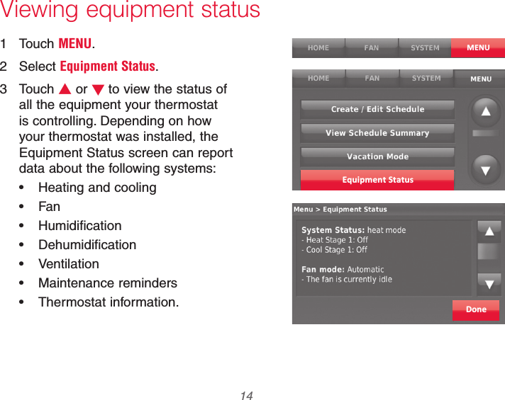 69-2740EFS—01 14Viewing equipment status1 Touch MENU.2 Select Equipment Status.3 Touch V or Wto view the status of all the equipment your thermostat is controlling. Depending on how your thermostat was installed, the Equipment Status screen can report data about the following systems: Heating and cooling Fan Humidification Dehumidification Ventilation Maintenance reminders Thermostat information.MENUEquipment StatusDone