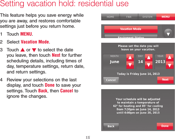  15 69-2740EFS—01Setting vacation hold: residential useThis feature helps you save energy while you are away, and restores comfortable settings just before you return home.1 Touch MENU.2 Select Vacation Mode.3 Touch V or W to select the date you leave, then touch Next for further scheduling details, including times of day, temperature settings, return date, and return settings.4  Review your selections on the last display, and touch Done to save your settings. Touch Back, then Cancel to ignore the changes.MENUNextDone