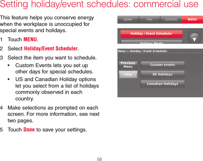 69-2740EFS—01 16Setting holiday/event schedules: commercial useThis feature helps you conserve energy when the workplace is unoccupied for special events and holidays.1 Touch MENU.2 Select Holiday/Event Scheduler.3  Select the item you want to schedule. Custom Events lets you set up other days for special schedules. US and Canadian Holiday options let you select from a list of holidays commonly observed in each country.4  Make selections as prompted on each screen. For more information, see next two pages.5 Touch Done to save your settings.MENUHoliday / Event Scheduler