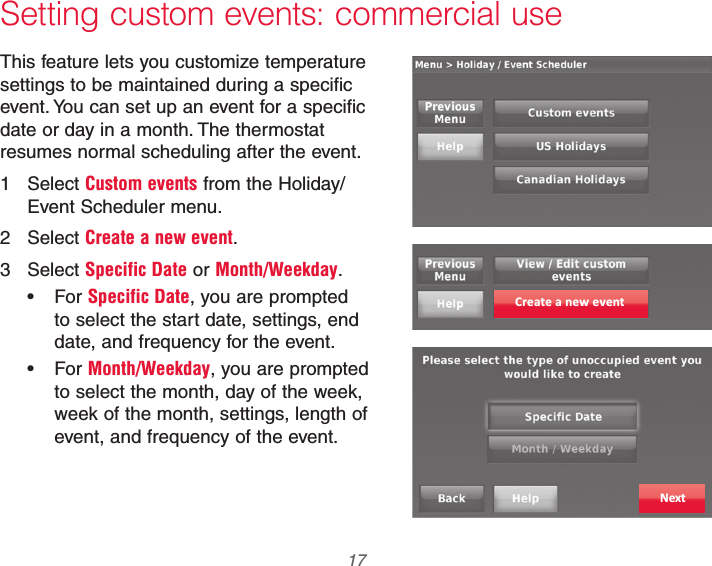  17 69-2740EFS—01Setting custom events: commercial useThis feature lets you customize temperature settings to be maintained during a specific event. You can set up an event for a specific date or day in a month. The thermostat resumes normal scheduling after the event.1 Select Custom events from the Holiday/Event Scheduler menu.2 Select Create a new event.3 Select Specific Date or Month/Weekday. For Specific Date, you are prompted to select the start date, settings, end date, and frequency for the event. For Month/Weekday, you are prompted to select the month, day of the week, week of the month, settings, length of event, and frequency of the event.Create a new eventNext