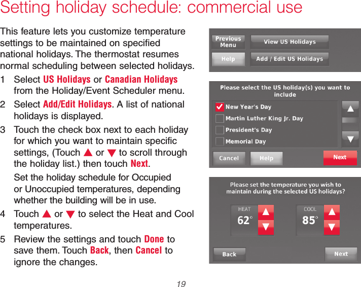  19 69-2740EFS—01 Setting holiday schedule: commercial useThis feature lets you customize temperature settings to be maintained on specified national holidays. The thermostat resumes normal scheduling between selected holidays.1 Select US Holidays or Canadian Holidays from the Holiday/Event Scheduler menu.2 Select Add/Edit Holidays. A list of national holidays is displayed.3  Touch the check box next to each holiday for which you want to maintain specific settings, (Touch V or Wto scroll through the holiday list.) then touch Next.Set the holiday schedule for Occupied or Unoccupied temperatures, depending whether the building will be in use.4 Touch V or W to select the Heat and Cool temperatures.5  Review the settings and touch Done to save them. Touch Back, then Cancel to ignore the changes.Next