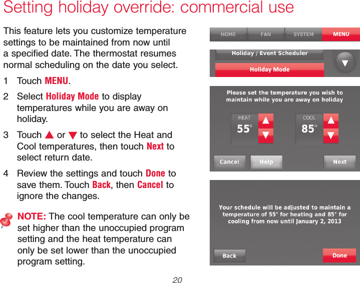 69-2740EFS—01 20 Setting holiday override: commercial useThis feature lets you customize temperature settings to be maintained from now until a specified date. The thermostat resumes normal scheduling on the date you select.1 Touch MENU.2 Select Holiday Mode to display temperatures while you are away on holiday.3 Touch V or Wto select the Heat and Cool temperatures, then touch Next to select return date.4  Review the settings and touch Done to save them. Touch Back, then Cancel to ignore the changes.NOTE: The cool temperature can only be set higher than the unoccupied program setting and the heat temperature can only be set lower than the unoccupied program setting.MENUHoliday ModeDone