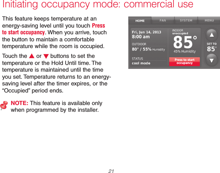  21 69-2740EFS—01 Initiating occupancy mode: commercial useThis feature keeps temperature at an energy-saving level until you touch Press to start occupancy. When you arrive, touch the button to maintain a comfortable temperature while the room is occupied.Touch the V or Wbuttons to set the temperature or the Hold Until time. The temperature is maintained until the time you set. Temperature returns to an energy-saving level after the timer expires, or the “Occupied” period ends.NOTE: This feature is available only when programmed by the installer.Press to startoccupancy