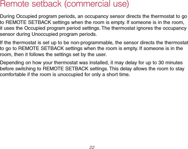 69-2740EFS—01 22 Remote setback (commercial use)During Occupied program periods, an occupancy sensor directs the thermostat to go to REMOTE SETBACK settings when the room is empty. If someone is in the room, it uses the Occupied program period settings. The thermostat ignores the occupancy sensor during Unoccupied program periods.If the thermostat is set up to be non-programmable, the sensor directs the thermostat to go to REMOTE SETBACK settings when the room is empty. If someone is in the room, then it follows the settings set by the user.Depending on how your thermostat was installed, it may delay for up to 30 minutes before switching to REMOTE SETBACK settings. This delay allows the room to stay comfortable if the room is unoccupied for only a short time.