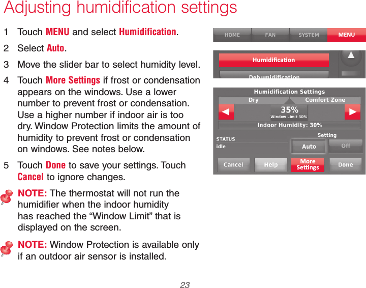  23 69-2740EFS—01 Adjusting humidification settings1 Touch MENU and select Humidification.2 Select Auto.3  Move the slider bar to select humidity level.4 Touch More Settings if frost or condensation appears on the windows. Use a lower number to prevent frost or condensation. Use a higher number if indoor air is too dry. Window Protection limits the amount of humidity to prevent frost or condensation on windows. See notes below.5 Touch Done to save your settings. Touch Cancel to ignore changes.NOTE: The thermostat will not run the humidifier when the indoor humidity has reached the “Window Limit” that is displayed on the screen.NOTE: Window Protection is available only if an outdoor air sensor is installed.MENU