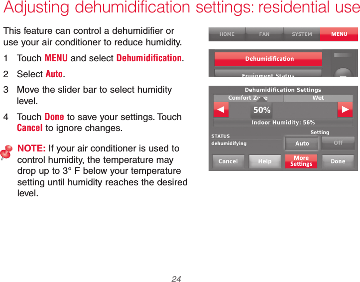 69-2740EFS—01 24 Adjusting dehumidification settings: residential useThis feature can control a dehumidifier or use your air conditioner to reduce humidity.1 Touch MENU and select Dehumidification.2 Select Auto.3  Move the slider bar to select humidity level.4 Touch Done to save your settings. Touch Cancel to ignore changes.NOTE: If your air conditioner is used to control humidity, the temperature may drop up to 3° F below your temperature setting until humidity reaches the desired level.MENU
