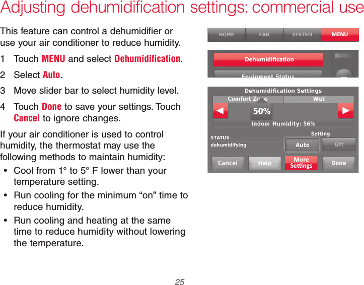  25 69-2740EFS—01 Adjusting dehumidification settings: commercial useThis feature can control a dehumidifier or use your air conditioner to reduce humidity.1 Touch MENU and select Dehumidification.2 Select Auto.3  Move slider bar to select humidity level.4 Touch Done to save your settings. Touch Cancel to ignore changes.If your air conditioner is used to control humidity, the thermostat may use the following methods to maintain humidity: Cool from 1° to 5° F lower than your temperature setting. Run cooling for the minimum “on” time to reduce humidity. Run cooling and heating at the same time to reduce humidity without lowering the temperature.MENU