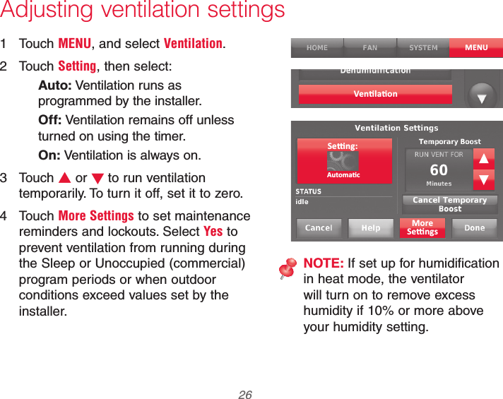 69-2740EFS—01 26 Adjusting ventilation settings1 Touch MENU, and select Ventilation.2 Touch Setting, then select:Auto: Ventilation runs as programmed by the installer.Off: Ventilation remains off unless turned on using the timer.On: Ventilation is always on.3 Touch V or Wto run ventilation temporarily. To turn it off, set it to zero.4 Touch More Settings to set maintenance reminders and lockouts. Select Yes to prevent ventilation from running during the Sleep or Unoccupied (commercial) program periods or when outdoor conditions exceed values set by the installer.MENUNOTE: If set up for humidification in heat mode, the ventilator will turn on to remove excess humidity if 10% or more above your humidity setting.