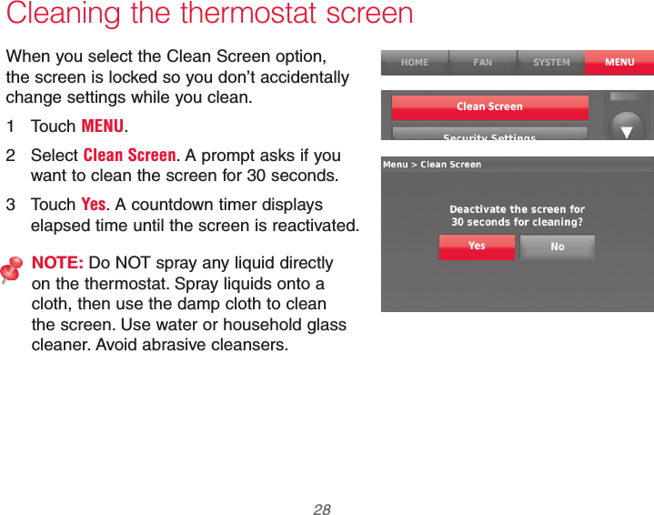 69-2740EFS—01 28Cleaning the thermostat screenWhen you select the Clean Screen option, the screen is locked so you don’t accidentally change settings while you clean.1 Touch MENU.2 Select Clean Screen. A prompt asks if you want to clean the screen for 30 seconds.3 Touch Yes. A countdown timer displays elapsed time until the screen is reactivated.NOTE: Do NOT spray any liquid directly on the thermostat. Spray liquids onto a cloth, then use the damp cloth to clean the screen. Use water or household glass cleaner. Avoid abrasive cleansers.MENUClean ScreenYes