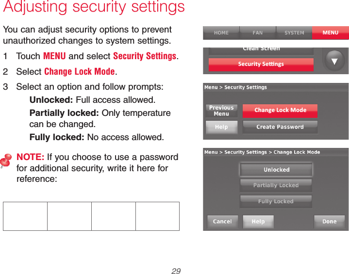  29 69-2740EFS—01Adjusting security settingsYou can adjust security options to prevent unauthorized changes to system settings.1 Touch MENU and select Security Settings.2 Select Change Lock Mode.3  Select an option and follow prompts:Unlocked: Full access allowed.Partially locked: Only temperature can be changed.Fully locked: No access allowed.NOTE: If you choose to use a password for additional security, write it here for reference:MENUChange Lock Mode