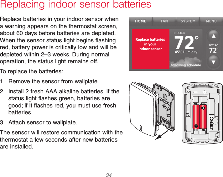 69-2740EFS—01 34 Replacing indoor sensor batteriesReplace batteries in your indoor sensor when a warning appears on the thermostat screen, about 60 days before batteries are depleted. When the sensor status light begins flashing red, battery power is critically low and will be depleted within 2–3 weeks. During normal operation, the status light remains off.To replace the batteries:1  Remove the sensor from wallplate.2  Install 2 fresh AAA alkaline batteries. If the status light flashes green, batteries are good; if it flashes red, you must use fresh batteries.3  Attach sensor to wallplate.The sensor will restore communication with the thermostat a few seconds after new batteries are installed.