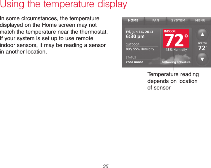  35 69-2740EFS—01 Using the temperature displayIn some circumstances, the temperature displayed on the Home screen may not match the temperature near the thermostat. If your system is set up to use remote indoor sensors, it may be reading a sensor in another location.Temperature reading depends on location of sensor72INDOOR