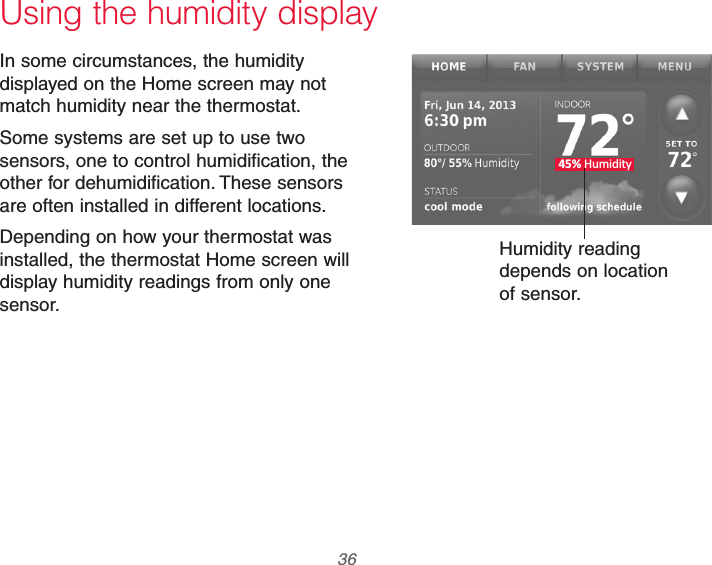 69-2740EFS—01 36 45% HumidityUsing the humidity displayIn some circumstances, the humidity displayed on the Home screen may not match humidity near the thermostat.Some systems are set up to use two sensors, one to control humidification, the other for dehumidification. These sensors are often installed in different locations.Depending on how your thermostat was installed, the thermostat Home screen will display humidity readings from only one sensor.Humidity reading depends on location of sensor.
