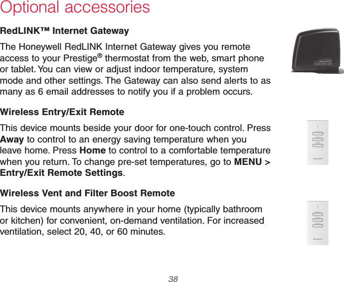 69-2740EFS—01 38 Optional accessoriesRedLINK™ Internet GatewayThe Honeywell RedLINK Internet Gateway gives you remote access to your Prestige® thermostat from the web, smart phone or tablet. You can view or adjust indoor temperature, system mode and other settings. The Gateway can also send alerts to as many as 6 email addresses to notify you if a problem occurs.Wireless Entry/Exit RemoteThis device mounts beside your door for one-touch control. Press Away to control to an energy saving temperature when you leave home. Press Home to control to a comfortable temperature when you return. To change pre-set temperatures, go to MENU &gt; Entry/Exit Remote Settings.Wireless Vent and Filter Boost RemoteThis device mounts anywhere in your home (typically bathroom or kitchen) for convenient, on-demand ventilation. For increased ventilation, select 20, 40, or 60 minutes.