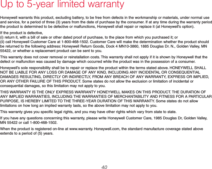 69-2740EFS—01 40Up to 5-year limited warrantyHoneywell warrants this product, excluding battery, to be free from defects in the workmanship or materials, under normal use and service, for a period of three (3) years from the date of purchase by the consumer. If at any time during the warranty period the product is determined to be defective or malfunctions, Honeywell shall repair or replace it (at Honeywell’s option).If the product is defective, (i) return it, with a bill of sale or other dated proof of purchase, to the place from which you purchased it; or (ii) call Honeywell Customer Care at 1-800-468-1502. Customer Care will make the determination whether the product should be returned to the following address: Honeywell Return Goods, Dock 4 MN10-3860, 1885 Douglas Dr. N., Golden Valley, MN 55422, or whether a replacement product can be sent to you.This warranty does not cover removal or reinstallation costs. This warranty shall not apply if it is shown by Honeywell that the defect or malfunction was caused by damage which occurred while the product was in the possession of a consumer.Honeywell’s sole responsibility shall be to repair or replace the product within the terms stated above. HONEYWELL SHALL NOT BE LIABLE FOR ANY LOSS OR DAMAGE OF ANY KIND, INCLUDING ANY INCIDENTAL OR CONSEQUENTIAL DAMAGES RESULTING, DIRECTLY OR INDIRECTLY, FROM ANY BREACH OF ANY WARRANTY, EXPRESS OR IMPLIED, OR ANY OTHER FAILURE OF THIS PRODUCT. Some states do not allow the exclusion or limitation of incidental or consequential damages, so this limitation may not apply to you.THIS WARRANTY IS THE ONLY EXPRESS WARRANTY HONEYWELL MAKES ON THIS PRODUCT. THE DURATION OF ANY IMPLIED WARRANTIES, INCLUDING THE WARRANTIES OF MERCHANTABILITY AND FITNESS FOR A PARTICULAR PURPOSE, IS HEREBY LIMITED TO THE THREE-YEAR DURATION OF THIS WARRANTY. Some states do not allow limitations on how long an implied warranty lasts, so the above limitation may not apply to you.This warranty gives you specific legal rights, and you may have other rights which vary from state to state.If you have any questions concerning this warranty, please write Honeywell Customer Care, 1985 Douglas Dr, Golden Valley, MN 55422 or call 1-800-468-1502.When the product is registered on-line at www.warranty. Honeywell.com, the standard manufacture coverage stated above extends to a period of (5) years.