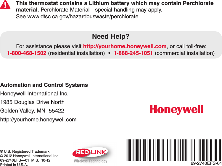 Automation and Control Systems Honeywell International Inc. 1985 Douglas Drive North Golden Valley, MN  55422 http://yourhome.honeywell.com® U.S. Registered Trademark.© 2012 Honeywell International Inc.69-2740EFS—01  M.S.  10-12Printed in U.S.A.Need Help?For assistance please visit http://yourhome.honeywell.com, or call toll-free: 1-800-468-15021-888-245-1051 (commercial installation)TMThis thermostat contains a Lithium battery which may contain Perchlorate material. Perchlorate Material—special handling may apply.See www.dtsc.ca.gov/hazardouswaste/perchlorate69-2740EFS-01