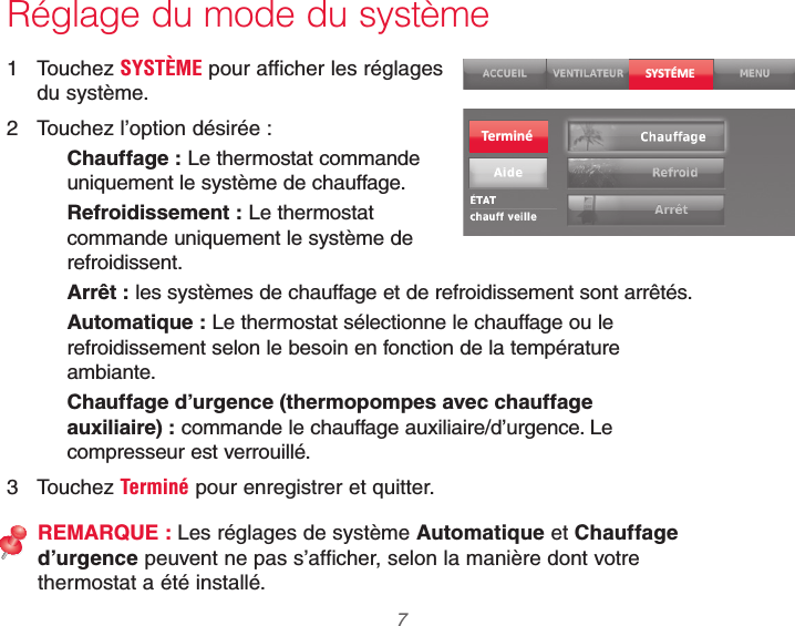  7 69-2740EFS—01Réglage du mode du système1 Touchez SYSTÈME pour afficher les réglages du système.2  Touchez l’option désirée :Chauffage : Le thermostat commande uniquement le système de chauffage.Refroidissement : Le thermostat commande uniquement le système de refroidissent.Arrêt : les systèmes de chauffage et de refroidissement sont arrêtés.Automatique : Le thermostat sélectionne le chauffage ou le refroidissement selon le besoin en fonction de la température ambiante.Chauffage d’urgence (thermopompes avec chauffage auxiliaire) : commande le chauffage auxiliaire/d’urgence. Le compresseur est verrouillé.3 Touchez Terminé pour enregistrer et quitter.REMARQUE : Les réglages de système Automatique et Chauffage d’urgence peuvent ne pas s’afficher, selon la manière dont votre thermostat a été installé.SYSTÉMETerminé