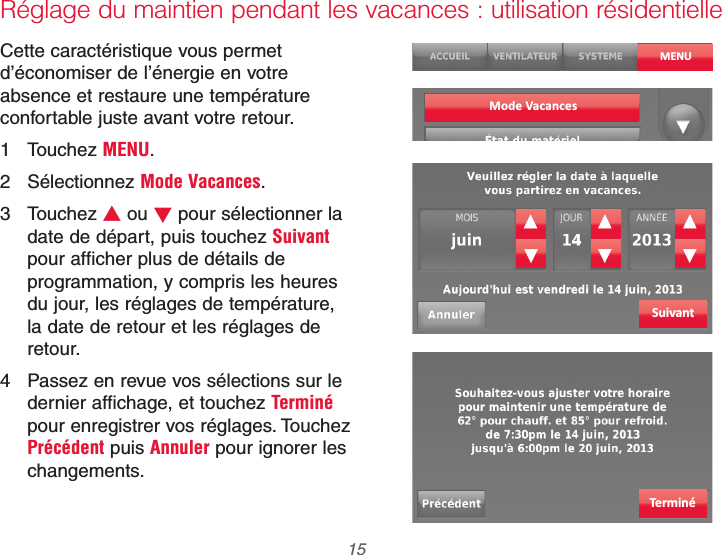  15 69-2740EFS—01Réglage du maintien pendant les vacances : utilisation résidentielleCette caractéristique vous permet d’économiser de l’énergie en votre absence et restaure une température confortable juste avant votre retour.1 Touchez MENU.2 Sélectionnez Mode Vacances.3 Touchez V ou W pour sélectionner la date de départ, puis touchez Suivant pour afficher plus de détails de programmation, y compris les heures du jour, les réglages de température, la date de retour et les réglages de retour.4  Passez en revue vos sélections sur le dernier affichage, et touchez Terminé pour enregistrer vos réglages. Touchez Précédent puis Annuler pour ignorer les changements.MENUSuivantTerminéMode Vacances