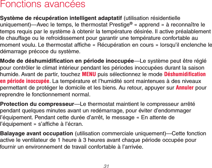  31 69-2740EFS—01Fonctions avancéesSystème de récupération intelligent adaptatif (utilisation résidentielle uniquement)—Avec le temps, le thermostat Prestige® « apprend » à reconnaître le temps requis par le système à obtenir la température désirée. Il active préalablement le chauffage ou le refroidissement pour garantir une température confortable au moment voulu. Le thermostat affiche « Récupération en cours » lorsqu’il enclenche le démarrage précoce du système.Mode de déshumidification en période inoccupée—Le système peut être réglé pour contrôler le climat intérieur pendant les périodes inoccupées durant la saison humide. Avant de partir, touchez MENU puis sélectionnez le mode Déshumidification en période inoccupée. La température et l’humidité sont maintenues à des niveaux permettant de protéger le domicile et les biens. Au retour, appuyer sur Annuler pour reprendre le fonctionnement normal.Protection du compresseur—Le thermostat maintient le compresseur arrêté pendant quelques minutes avant un redémarrage, pour éviter d’endommager l’équipement. Pendant cette durée d’arrêt, le message « En attente de l’équipement » s’affiche à l’écran.Balayage avant occupation (utilisation commerciale uniquement)—Cette fonction active le ventilateur de 1 heure à 3 heures avant chaque période occupée pour fournir un environnement de travail confortable à l’arrivée.