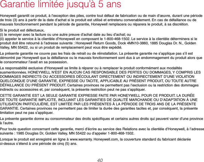 69-2740EFS—01 40Garantie limitée jusqu’à 5 ansHoneywell garantit ce produit, à l’exception des piles, contre tout défaut de fabrication ou de main d’œuvre, durant une période de trois (3) ans à partir de la date d’achat si le produit est utilisé et entretenu convenablement. En cas de défaillance ou de mauvais fonctionnement pendant la période de garantie, Honeywell remplacera ou réparera le produit, à sa discrétion.Si le produit est défectueux,  (i) le renvoyer avec la facture ou une autre preuve d’achat date au lieu d’achat; ou  (ii) appeler le service à la clientèle d’Honeywell en composant le 1-800-468-1502. Le service à la clientèle déterminera si le produit doit être retourné à l’adresse suivante : Honeywell Return Goods, Dock 4MN10-3860, 1885 Douglas Dr. N., Golden Valley, MN 55422, ou si un produit de remplacement peut vous être expédié.La présente garantie ne couvre pas les frais de retrait ou de réinstallation. La présente garantie ne s’applique pas s’il est démontré par Honeywell que la défaillance ou le mauvais fonctionnement sont dus à un endommagement du produit alors que le consommateur l’avait en sa possession.La responsabilité exclusive d’Honeywell se limite à réparer ou à remplacer le produit conformément aux modalités susmentionnées. HONEYWELL N’EST EN AUCUN CAS RESPONSABLE DES PERTES OU DOMMAGES, Y COMPRIS LES DOMMAGES INDIRECTS OU ACCESSOIRES DÉCOULANT DIRECTEMENT OU INDIRECTEMENT D’UNE VIOLATION QUELCONQUE D’UNE GARANTIE, EXPRESSE OU TACITE, APPLICABLE AU PRÉSENT PRODUIT, OU TOUTE AUTRE DÉFAILLANCE DU PRÉSENT PRODUIT. Certaines provinces ne permettent pas l’exclusion ou la restriction des dommages indirects ou accessoires et, par conséquent, la présente restriction peut ne pas s’appliquer.CETTE GARANTIE EST LA SEULE GARANTIE EXPRESSE FAITE PAR HONEYWELL POUR CE PRODUIT. LA DURÉE DE TOUTE GARANTIE IMPLICITE, INCLUANT LES GARANTIES DE QUALITÉ MARCHANDE OU D’ADAPTATION À UNE UTILISATION PARTICULIÈRE, EST LIMITÉE PAR LES PRÉSENTES À LA PÉRIODE DE TROIS ANS DE LA PRÉSENTE GARANTIE. Certaines provinces ne permettent pas de limiter la durée des garanties tacites et, par conséquent, la présente limitation peut ne pas s’appliquer.La présente garantie donne au consommateur des droits spécifiques et certains autres droits qui peuvent varier d’une province à l’autre.Pour toute question concernant cette garantie, merci d’écrire au service des Relations avec la clientèle d’Honeywell, à l’adresse suivante : 1985 Douglas Dr, Golden Valley, MN 55422 ou d’appeler 1-800-468-1502.Lorsque le produit est enregistré en ligne à www.warranty. Honeywell.com, la couverture standard du fabricant déclarée ci-dessus s’étend à une période de cinq (5) ans.