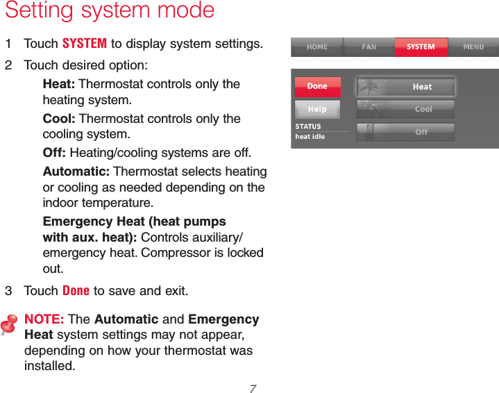  7 69-2740EFS—01 Setting system mode1 Touch SYSTEM to display system settings.2  Touch desired option:Heat: Thermostat controls only the heating system.Cool: Thermostat controls only the cooling system.Off: Heating/cooling systems are off.Automatic: Thermostat selects heating or cooling as needed depending on the indoor temperature.Emergency Heat (heat pumps with aux. heat): Controls auxiliary/ emergency heat. Compressor is locked out.3 Touch Done to save and exit.NOTE: The Automatic and Emergency Heat system settings may not appear, depending on how your thermostat was installed.SYSTEMDone