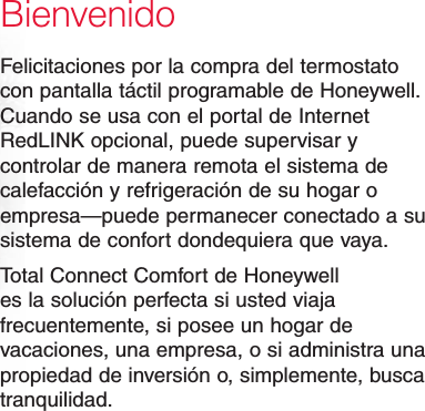 BienvenidoFelicitaciones por la compra del termostato con pantalla táctil programable de Honeywell. Cuando se usa con el portal de Internet RedLINK opcional, puede supervisar y controlar de manera remota el sistema de calefacción y refrigeración de su hogar o empresa—puede permanecer conectado a su sistema de confort dondequiera que vaya.Total Connect Comfort de Honeywell es la solución perfecta si usted viaja frecuentemente, si posee un hogar de vacaciones, una empresa, o si administra una propiedad de inversión o, simplemente, busca tranquilidad.