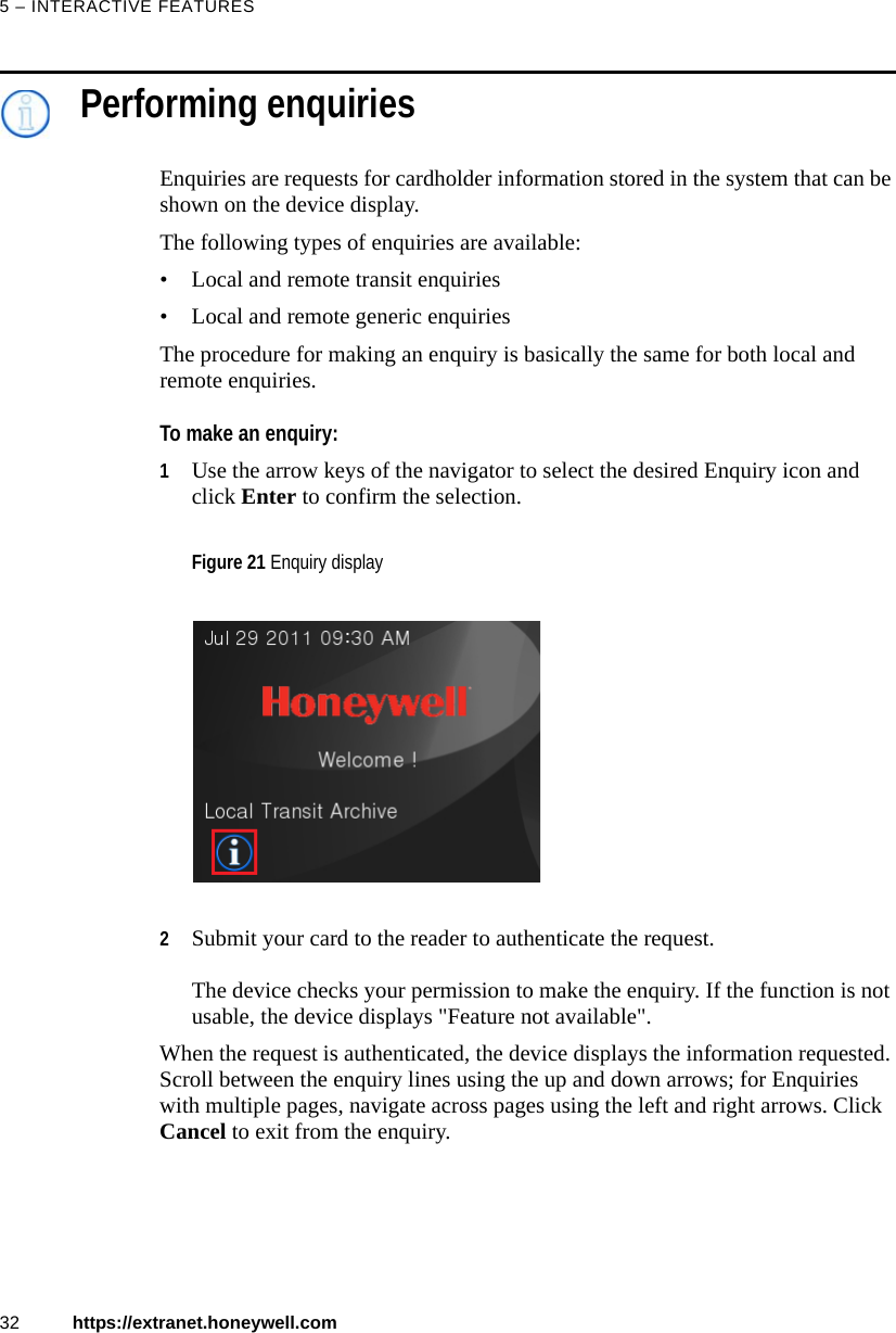 5 – INTERACTIVE FEATURES32 https://extranet.honeywell.comPerforming enquiriesEnquiries are requests for cardholder information stored in the system that can be shown on the device display. The following types of enquiries are available:• Local and remote transit enquiries • Local and remote generic enquiriesThe procedure for making an enquiry is basically the same for both local and remote enquiries. To make an enquiry:1Use the arrow keys of the navigator to select the desired Enquiry icon and click Enter to confirm the selection. 2Submit your card to the reader to authenticate the request. The device checks your permission to make the enquiry. If the function is not usable, the device displays &quot;Feature not available&quot;.When the request is authenticated, the device displays the information requested. Scroll between the enquiry lines using the up and down arrows; for Enquiries with multiple pages, navigate across pages using the left and right arrows. Click Cancel to exit from the enquiry.Figure 21 Enquiry display