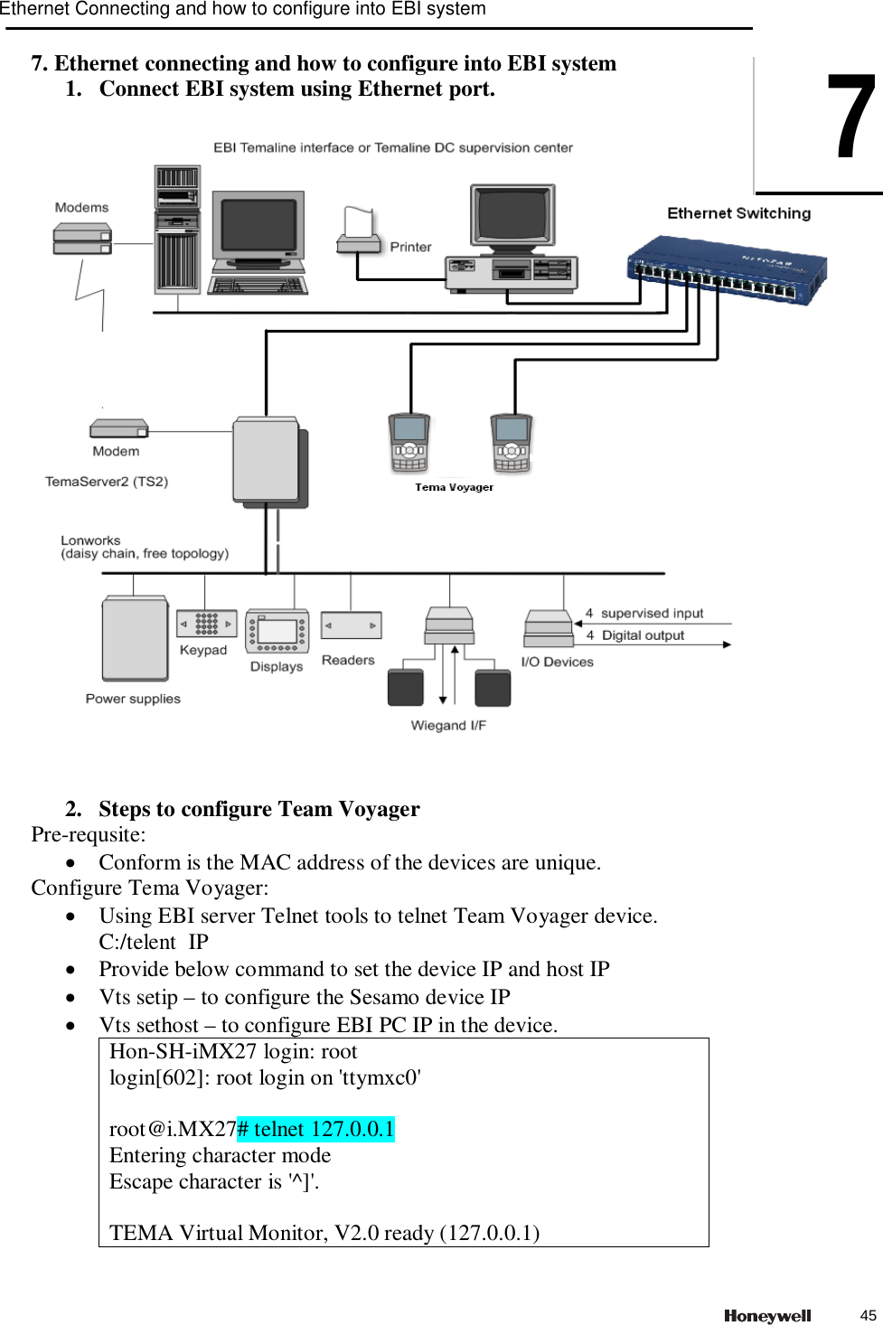 7. Ethernet connecting and how to configure into EBI system 1. Connect EBI system using Ethernet port.      2. Steps to configure Team Voyager Pre-requsite:  Conform is the MAC address of the devices are unique. Configure Tema Voyager:  Using EBI server Telnet tools to telnet Team Voyager device.  C:/telent  IP  Provide below command to set the device IP and host IP  Vts setip – to configure the Sesamo device IP  Vts sethost – to configure EBI PC IP in the device. Hon-SH-iMX27 login: root login[602]: root login on &apos;ttymxc0&apos;  root@i.MX27# telnet 127.0.0.1 Entering character mode Escape character is &apos;^]&apos;.  TEMA Virtual Monitor, V2.0 ready (127.0.0.1) Ethernet Connecting and how to configure into EBI system745