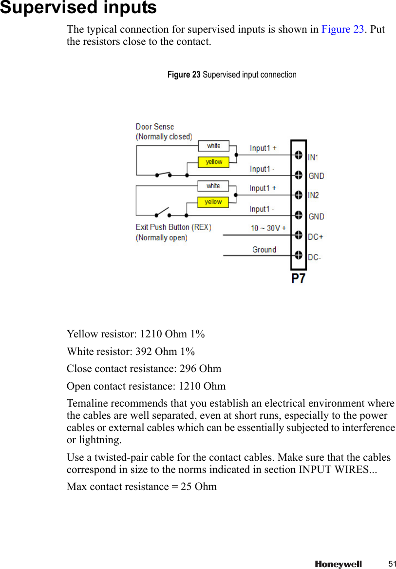 51 Supervised inputsThe typical connection for supervised inputs is shown in Figure 23. Put the resistors close to the contact.Yellow resistor: 1210 Ohm 1%White resistor: 392 Ohm 1%Close contact resistance: 296 OhmOpen contact resistance: 1210 OhmTemaline recommends that you establish an electrical environment where the cables are well separated, even at short runs, especially to the power cables or external cables which can be essentially subjected to interference or lightning.Use a twisted-pair cable for the contact cables. Make sure that the cables correspond in size to the norms indicated in section INPUT WIRES...Max contact resistance = 25 OhmFigure 23 Supervised input connection