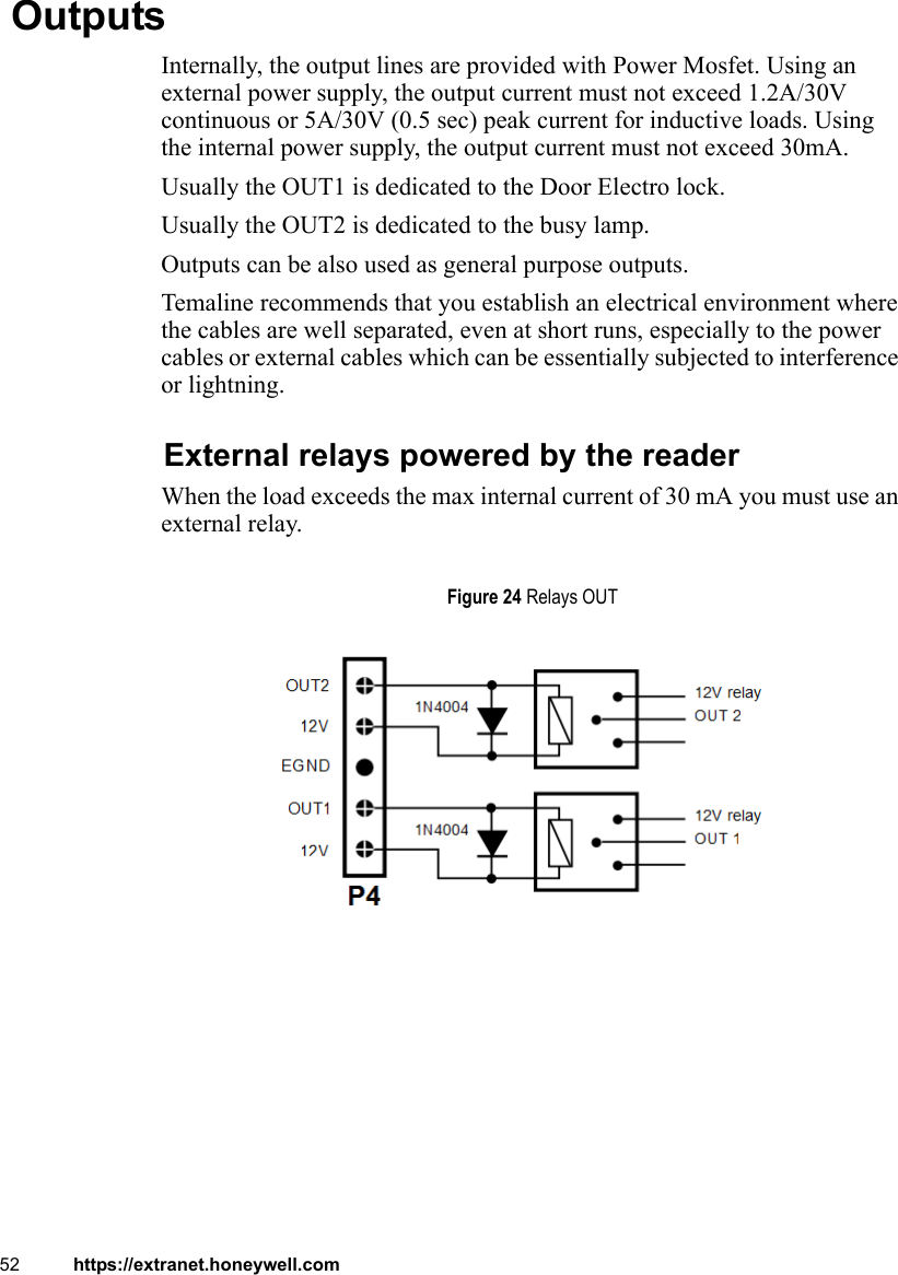 52 https://extranet.honeywell.com OutputsInternally, the output lines are provided with Power Mosfet. Using an external power supply, the output current must not exceed 1.2A/30V continuous or 5A/30V (0.5 sec) peak current for inductive loads. Using the internal power supply, the output current must not exceed 30mA.Usually the OUT1 is dedicated to the Door Electro lock.Usually the OUT2 is dedicated to the busy lamp.Outputs can be also used as general purpose outputs.Temaline recommends that you establish an electrical environment where the cables are well separated, even at short runs, especially to the power cables or external cables which can be essentially subjected to interference or lightning.External relays powered by the readerWhen the load exceeds the max internal current of 30 mA you must use an external relay.Figure 24 Relays OUT