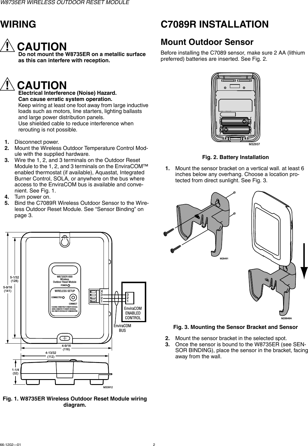 W8735ER WIRELESS OUTDOOR RESET MODULE66-1202—01 2WIRINGCAUTIONDo not mount the W8735ER on a metallic surface as this can interfere with reception.CAUTIONElectrical Interference (Noise) Hazard.Can cause erratic system operation.Keep wiring at least one foot away from large inductive loads such as motors, line starters, lighting ballasts and large power distribution panels.Use shielded cable to reduce interference when rerouting is not possible.1. Disconnect power.2. Mount the Wireless Outdoor Temperature Control Mod-ule with the supplied hardware.3. Wire the 1, 2, and 3 terminals on the Outdoor Reset Module to the 1, 2, and 3 terminals on the EnviraCOM™ enabled thermostat (if available), Aquastat, Integrated Burner Control, SOLA, or anywhere on the bus where access to the EnviraCOM bus is available and conve-nient. See Fig. 1.4. Turn power on.5. Bind the C7089R Wireless Outdoor Sensor to the Wire-less Outdoor Reset Module. See “Sensor Binding” on page 3.Fig. 1. W8735ER Wireless Outdoor Reset Module wiring diagram.C7089R INSTALLATIONMount Outdoor SensorBefore installing the C7089 sensor, make sure 2 AA (lithium preferred) batteries are inserted. See Fig. 2.Fig. 2. Battery Installation1. Mount the sensor bracket on a vertical wall. at least 6 inches below any overhang. Choose a location pro-tected from direct sunlight. See Fig. 3.Fig. 3. Mounting the Sensor Bracket and Sensor2. Mount the sensor bracket in the selected spot.3. Once the sensor is bound to the W8735ER (see SEN-SOR BINDING), place the sensor in the bracket, facing away from the wall.M339125-9/16(141)5-1/32(128)1-1/4(32)4-9/16(116)4-13/32(112)X321W8735ER1000WirelessOutdoor Reset ModulePOWERWIRELESS SETUPCONNECTEDCONNECTFLASHING: CONNECTING TO REMOTE DEVICE(S)GREEN: CONNECTED TO REMOTE DEVICES(S)RED: REMOTE DEVICE(S) NOT COMMUNICATINGEnviraCOMBUS321EnviraCOMENABLEDCONTROLM32937M28491M28849A