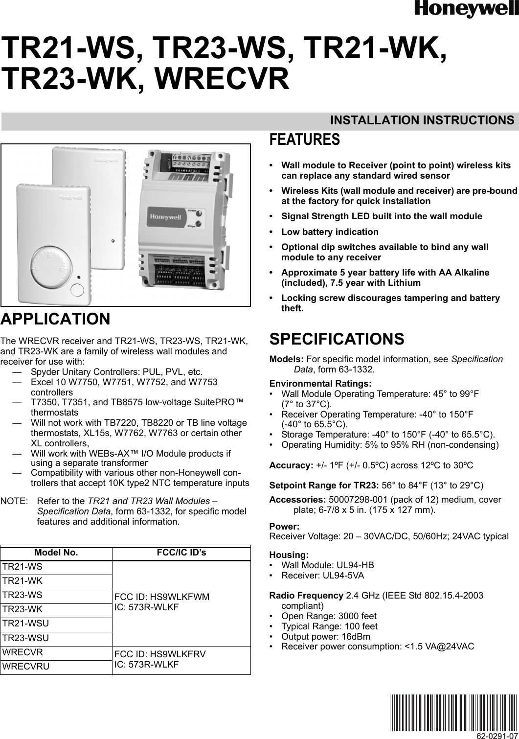 INSTALLATION INSTRUCTIONS62-0291-07TR21-WS, TR23-WS, TR21-WK, TR23-WK, WRECVRAPPLICATIONThe WRECVR receiver and TR21-WS, TR23-WS, TR21-WK, and TR23-WK are a family of wireless wall modules and receiver for use with: — Spyder Unitary Controllers: PUL, PVL, etc.— Excel 10 W7750, W7751, W7752, and W7753 controllers— T7350, T7351, and TB8575 low-voltage SuitePRO™  thermostats— Will not work with TB7220, TB8220 or TB line voltage thermostats, XL15s, W7762, W7763 or certain other XL controllers, — Will work with WEBs-AX™ I/O Module products if using a separate transformer— Compatibility with various other non-Honeywell con-trollers that accept 10K type2 NTC temperature inputsNOTE: Refer to the TR21 and TR23 Wall Modules – Specification Data, form 63-1332, for specific model features and additional information.FEATURES• Wall module to Receiver (point to point) wireless kits can replace any standard wired sensor• Wireless Kits (wall module and receiver) are pre-bound at the factory for quick installation• Signal Strength LED built into the wall module• Low battery indication• Optional dip switches available to bind any wall module to any receiver• Approximate 5 year battery life with AA Alkaline (included), 7.5 year with Lithium• Locking screw discourages tampering and battery theft.SPECIFICATIONSModels: For specific model information, see Specification Data, form 63-1332.Environmental Ratings:• Wall Module Operating Temperature: 45° to 99°F (7° to 37°C).• Receiver Operating Temperature: -40° to 150°F(-40° to 65.5°C).• Storage Temperature: -40° to 150°F (-40° to 65.5°C).• Operating Humidity: 5% to 95% RH (non-condensing)Accuracy: +/- 1ºF (+/- 0.5ºC) across 12ºC to 30ºCSetpoint Range for TR23: 56° to 84°F (13° to 29°C)Accessories: 50007298-001 (pack of 12) medium, cover plate; 6-7/8 x 5 in. (175 x 127 mm).Power:Receiver Voltage: 20 – 30VAC/DC, 50/60Hz; 24VAC typicalHousing: • Wall Module: UL94-HB• Receiver: UL94-5VARadio Frequency 2.4 GHz (IEEE Std 802.15.4-2003 compliant)• Open Range: 3000 feet• Typical Range: 100 feet• Output power: 16dBm• Receiver power consumption: &lt;1.5 VA@24VACModel No. FCC/IC ID’sTR21-WSFCC ID: HS9WLKFWMIC: 573R-WLKFTR21-WKTR23-WSTR23-WKTR21-WSUTR23-WSUWRECVR FCC ID: HS9WLKFRVIC: 573R-WLKFWRECVRU