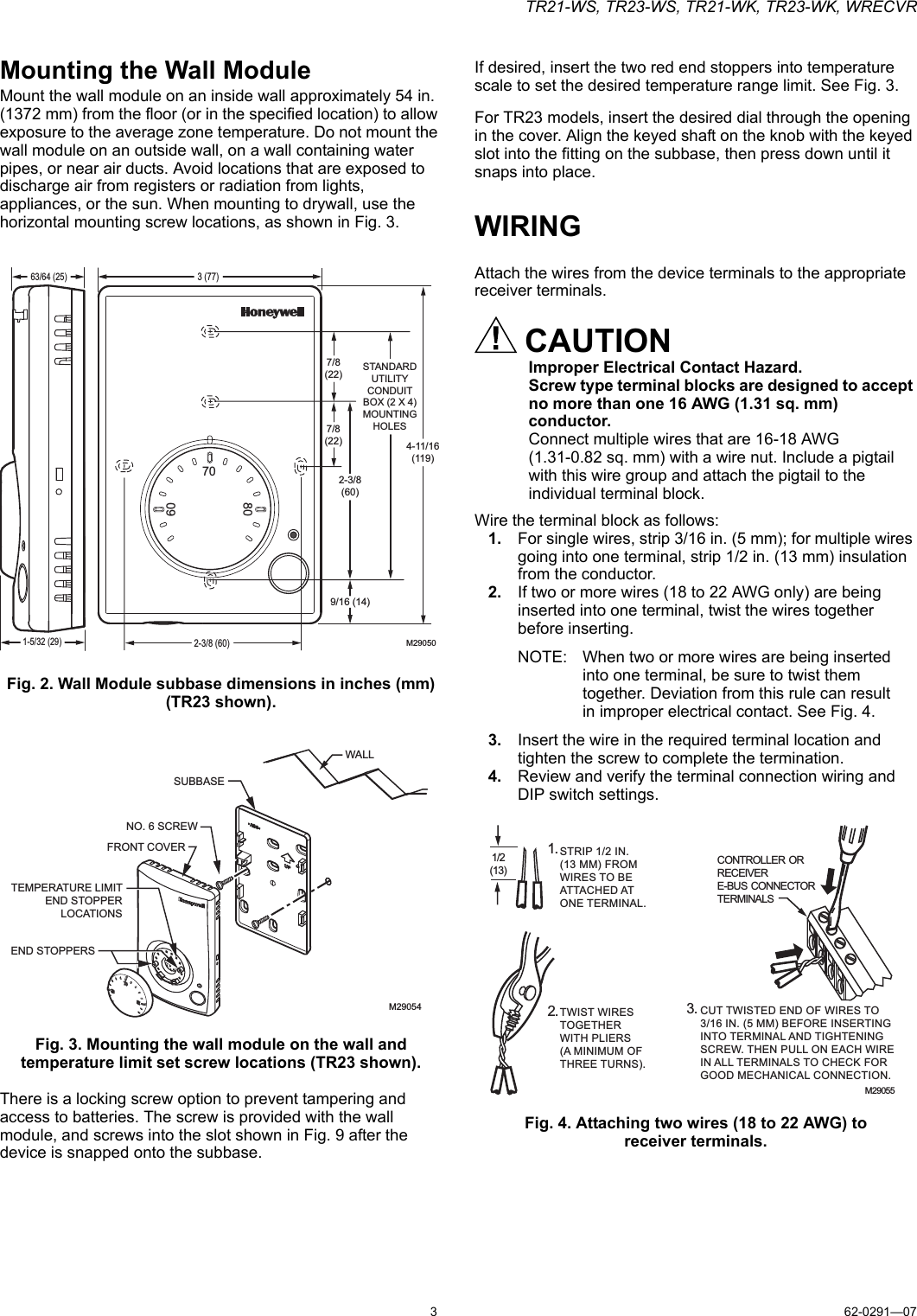 TR21-WS, TR23-WS, TR21-WK, TR23-WK, WRECVR362-0291—07Mounting the Wall ModuleMount the wall module on an inside wall approximately 54 in. (1372 mm) from the floor (or in the specified location) to allow exposure to the average zone temperature. Do not mount the wall module on an outside wall, on a wall containing water pipes, or near air ducts. Avoid locations that are exposed to discharge air from registers or radiation from lights, appliances, or the sun. When mounting to drywall, use the horizontal mounting screw locations, as shown in Fig. 3.Fig. 2. Wall Module subbase dimensions in inches (mm) (TR23 shown).Fig. 3. Mounting the wall module on the wall and temperature limit set screw locations (TR23 shown).There is a locking screw option to prevent tampering and access to batteries. The screw is provided with the wall module, and screws into the slot shown in Fig. 9 after the device is snapped onto the subbase.If desired, insert the two red end stoppers into temperature scale to set the desired temperature range limit. See Fig. 3.For TR23 models, insert the desired dial through the opening in the cover. Align the keyed shaft on the knob with the keyed slot into the fitting on the subbase, then press down until it snaps into place.WIRINGAttach the wires from the device terminals to the appropriate receiver terminals.CAUTIONImproper Electrical Contact Hazard.Screw type terminal blocks are designed to accept no more than one 16 AWG (1.31 sq. mm) conductor.Connect multiple wires that are 16-18 AWG (1.31-0.82 sq. mm) with a wire nut. Include a pigtail with this wire group and attach the pigtail to the individual terminal block.Wire the terminal block as follows:1. For single wires, strip 3/16 in. (5 mm); for multiple wires going into one terminal, strip 1/2 in. (13 mm) insulation from the conductor.2. If two or more wires (18 to 22 AWG only) are being inserted into one terminal, twist the wires together before inserting.NOTE: When two or more wires are being inserted into one terminal, be sure to twist them together. Deviation from this rule can result in improper electrical contact. See Fig. 4.3. Insert the wire in the required terminal location and tighten the screw to complete the termination.4. Review and verify the terminal connection wiring and DIP switch settings.Fig. 4. Attaching two wires (18 to 22 AWG) toreceiver terminals.M290506070803 (77)4-11/16(119)1-5/32 (29)63/64 (25)STANDARDUTILITYCONDUITBOX (2 X 4)MOUNTINGHOLES9/16 (14)2-3/8(60)7/8(22)7/8(22)2-3/8 (60)M29054SUBBASENO. 6 SCREWFRONT COVERTEMPERATURE LIMITEND STOPPERLOCATIONSEND STOPPERSWALL1/2(13)STRIP 1/2 IN. (13 MM) FROM WIRES TO BE ATTACHED AT ONE TERMINAL.1.2.TWIST WIRES TOGETHER WITH PLIERS (A MINIMUM OF THREE TURNS).3.CUT TWISTED END OF WIRES TO 3/16 IN. (5 MM) BEFORE INSERTING INTO TERMINAL AND TIGHTENINGSCREW. THEN PULL ON EACH WIREIN ALL TERMINALS TO CHECK FOR GOOD MECHANICAL CONNECTION.M29055CONTROLLER ORRECEIVER E-BUS CONNECTORTERMINALS