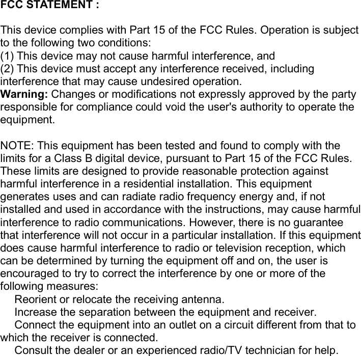 FCC STATEMENT :This device complies with Part 15 of the FCC Rules. Operation is subjectto the following two conditions:(1) This device may not cause harmful interference, and(2) This device must accept any interference received, includinginterference that may cause undesired operation.Warning: Changes or modifications not expressly approved by the partyresponsible for compliance could void the user's authority to operate theequipment.NOTE: This equipment has been tested and found to comply with thelimits for a Class B digital device, pursuant to Part 15 of the FCC Rules.These limits are designed to provide reasonable protection againstharmful interference in a residential installation. This equipmentgenerates uses and can radiate radio frequency energy and, if notinstalled and used in accordance with the instructions, may cause harmfulinterference to radio communications. However, there is no guaranteethat interference will not occur in a particular installation. If this equipmentdoes cause harmful interference to radio or television reception, whichcan be determined by turning the equipment off and on, the user isencouraged to try to correct the interference by one or more of thefollowing measures:Reorient or relocate the receiving antenna.Increase the separation between the equipment and receiver.Connect the equipment into an outlet on a circuit different from that towhich the receiver is connected.Consult the dealer or an experienced radio/TV technician for help.