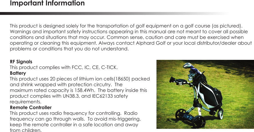 Important InformationThis product is designed solely for the transportation of golf equipment on a golf course (as pictured). Warnings and important safety instructions appearing in this manual are not meant to cover all possible conditions and situations that may occur. Common sense, caution and care must be exercised when operating or cleaning this equipment. Always contact Alphard Golf or your local distributor/dealer about problems or conditions that you do not understand.RF SignalsThis product complies with FCC, IC, CE, C-TICK.BatteryThis product uses 20 pieces of lithium ion cells(18650) packedand shrink wrapped with protection circutry.  Themaximum rated capacity is 158.4Wh.  The battery inside this product complies with UN38.3, and IEC62133 safetyrequirements.Remote ControllerThis product uses radio frequency for controlling.  Radiofrequency can go through walls.  To avoid mis-triggering,keep the remote controller in a safe location and awayfrom children.