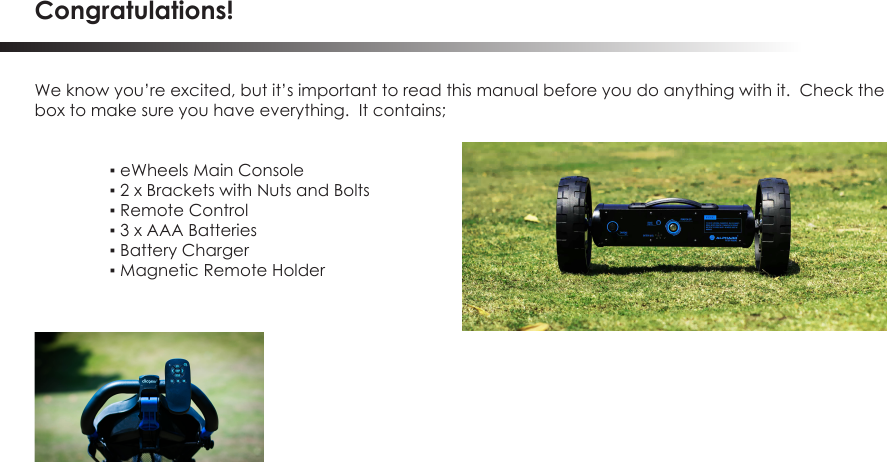 Congratulations!We know you&rsquo;re excited, but it&rsquo;s important to read this manual before you do anything with it.  Check thebox to make sure you have everything.  It contains; ▪ eWheels Main Console ▪ 2 x Brackets with Nuts and Bolts  ▪ Remote Control  ▪ 3 x AAA Batteries  ▪ Battery Charger  ▪ Magnetic Remote Holder 
