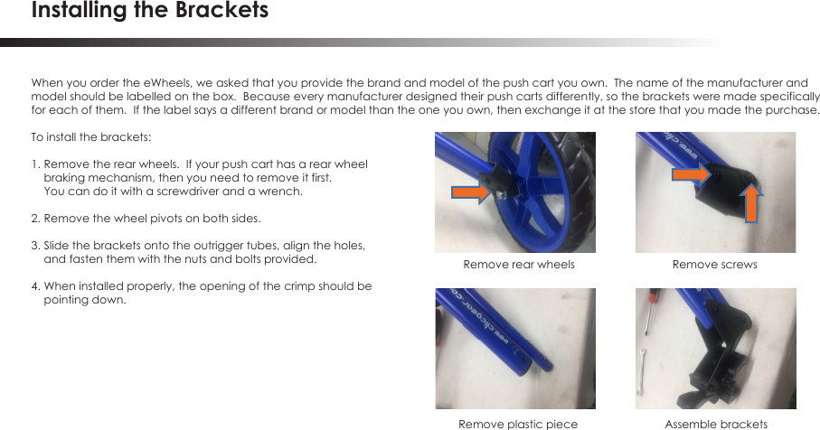 Installing the BracketsWhen you order the eWheels, we asked that you provide the brand and model of the push cart you own.  The name of the manufacturer and model should be labelled on the box.  Because every manufacturer designed their push carts differently, so the brackets were made specificallyfor each of them.  If the label says a different brand or model than the one you own, then exchange it at the store that you made the purchase.To install the brackets:1. Remove the rear wheels.  If your push cart has a rear wheel     braking mechanism, then you need to remove it first.      You can do it with a screwdriver and a wrench.2. Remove the wheel pivots on both sides.3. Slide the brackets onto the outrigger tubes, align the holes,     and fasten them with the nuts and bolts provided.4. When installed properly, the opening of the crimp should be    pointing down.Remove rear wheels Remove screwsAssemble brackets Remove plastic piece