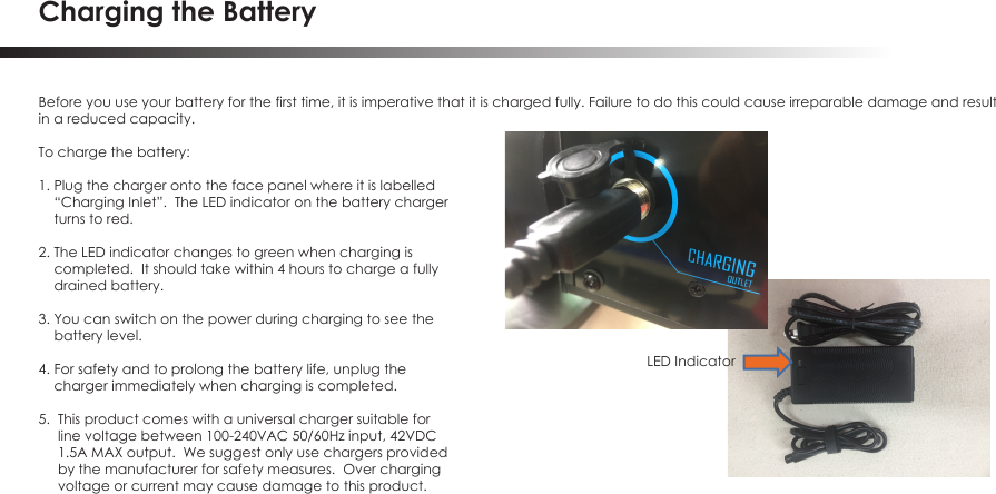 Charging the BatteryBefore you use your battery for the first time, it is imperative that it is charged fully. Failure to do this could cause irreparable damage and result in a reduced capacity. To charge the battery:1. Plug the charger onto the face panel where it is labelled     &ldquo;Charging Inlet&rdquo;.  The LED indicator on the battery charger     turns to red.2. The LED indicator changes to green when charging is     completed.  It should take within 4 hours to charge a fully     drained battery.3. You can switch on the power during charging to see the     battery level.4. For safety and to prolong the battery life, unplug the     charger immediately when charging is completed.5.  This product comes with a universal charger suitable for     line voltage between 100-240VAC 50/60Hz input, 42VDC     1.5A MAX output.  We suggest only use chargers provided     by the manufacturer for safety measures.  Over charging     voltage or current may cause damage to this product.LED Indicator