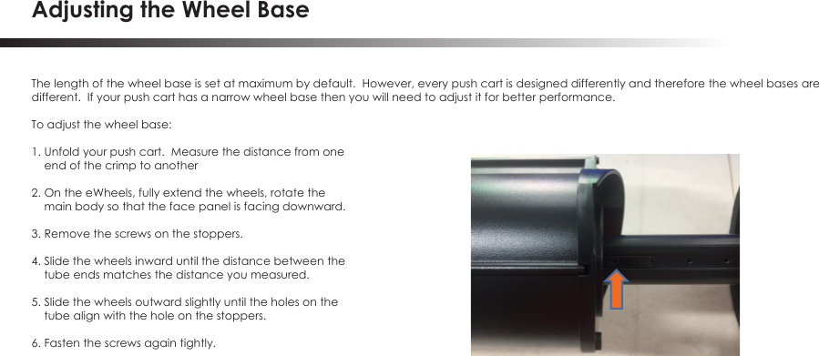 Adjusting the Wheel BaseThe length of the wheel base is set at maximum by default.  However, every push cart is designed differently and therefore the wheel bases aredifferent.  If your push cart has a narrow wheel base then you will need to adjust it for better performance.To adjust the wheel base:1. Unfold your push cart.  Measure the distance from one     end of the crimp to another2. On the eWheels, fully extend the wheels, rotate the     main body so that the face panel is facing downward.3. Remove the screws on the stoppers.4. Slide the wheels inward until the distance between the     tube ends matches the distance you measured.5. Slide the wheels outward slightly until the holes on the     tube align with the hole on the stoppers.6. Fasten the screws again tightly.
