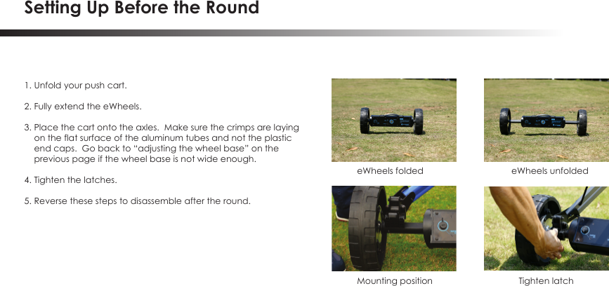 Setting Up Before the Round1. Unfold your push cart.2. Fully extend the eWheels.3. Place the cart onto the axles.  Make sure the crimps are laying     on the flat surface of the aluminum tubes and not the plastic     end caps.  Go back to &ldquo;adjusting the wheel base&rdquo; on the     previous page if the wheel base is not wide enough.4. Tighten the latches.5. Reverse these steps to disassemble after the round.eWheels folded  eWheels unfolded Mounting position Tighten latch