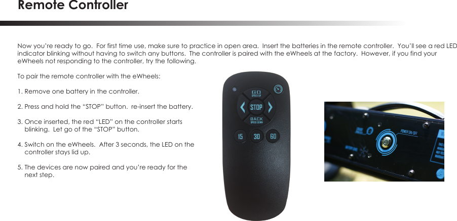 Remote ControllerNow you&rsquo;re ready to go.  For first time use, make sure to practice in open area.  Insert the batteries in the remote controller.  You&rsquo;ll see a red LEDindicator blinking without having to switch any buttons.  The controller is paired with the eWheels at the factory.  However, if you find your eWheels not responding to the controller, try the following. To pair the remote controller with the eWheels:1. Remove one battery in the controller.2. Press and hold the &ldquo;STOP&rdquo; button.  re-insert the battery.3. Once inserted, the red &ldquo;LED&rdquo; on the controller starts    blinking.  Let go of the &ldquo;STOP&rdquo; button.4. Switch on the eWheels.  After 3 seconds, the LED on the    controller stays lid up.5. The devices are now paired and you&rsquo;re ready for the    next step.