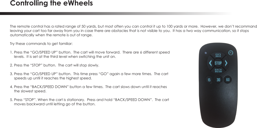 Controlling the eWheelsThe remote control has a rated range of 50 yards, but most often you can control it up to 100 yards or more.  However, we don&rsquo;t recommandleaving your cart too far away from you in case there are obstacles that is not visible to you.  It has a two way communication, so it stops automatically when the remote is out of range.Try these commands to get familiar:1. Press the &ldquo;GO/SPEED UP&rdquo; button.  The cart will move forward.  There are 6 different speed     levels.  It is set at the third level when switching the unit on.2. Press the &ldquo;STOP&rdquo; button.  The cart will stop slowly.3. Press the &ldquo;GO/SPEED UP&rdquo; button.  This time press &ldquo;GO&rdquo; again a few more times.  The cart     speeds up until it reaches the highest speed.4. Press the &ldquo;BACK/SPEED DOWN&rdquo; button a few times.  The cart slows down until it reaches    the slowest speed.5. Press &ldquo;STOP&rdquo;. When the cart is stationary.  Press and hold &ldquo;BACK/SPEED DOWN&rdquo;.  The cart    moves backward until letting go of the button.