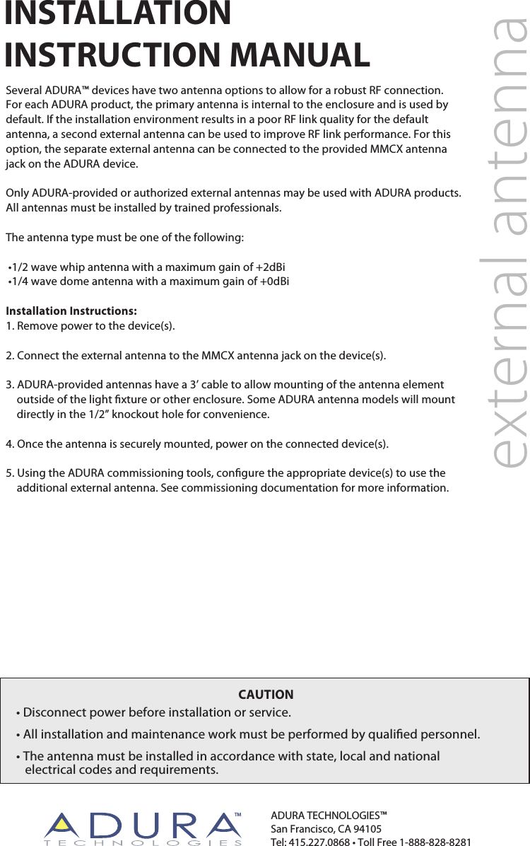 external antennaINSTALLATIONINSTRUCTION MANUALSeveral ADURA™ devices have two antenna options to allow for a robust RF connection. For each ADURA product, the primary antenna is internal to the enclosure and is used by default. If the installation environment results in a poor RF link quality for the default antenna, a second external antenna can be used to improve RF link performance. For this option, the separate external antenna can be connected to the provided MMCX antenna jack on the ADURA device. Only ADURA-provided or authorized external antennas may be used with ADURA products. All antennas must be installed by trained professionals. The antenna type must be one of the following: •1/2 wave whip antenna with a maximum gain of +2dBi •1/4 wave dome antenna with a maximum gain of +0dBiInstallation Instructions:1. Remove power to the device(s).2. Connect the external antenna to the MMCX antenna jack on the device(s).3. ADURA-provided antennas have a 3’ cable to allow mounting of the antenna element  outside of the light xture or other enclosure. Some ADURA antenna models will mount directly in the 1/2” knockout hole for convenience.4. Once the antenna is securely mounted, power on the connected device(s).5. Using the ADURA commissioning tools, congure the appropriate device(s) to use the additional external antenna. See commissioning documentation for more information.ADURA TECHNOLOGIES™San Francisco, CA 94105Tel: 415.227.0868 • Toll Free 1-888-828-8281CAUTION• Disconnect power before installation or service.• All installation and maintenance work must be performed by qualied personnel.• The antenna must be installed in accordance with state, local and national    electrical codes and requirements.TM