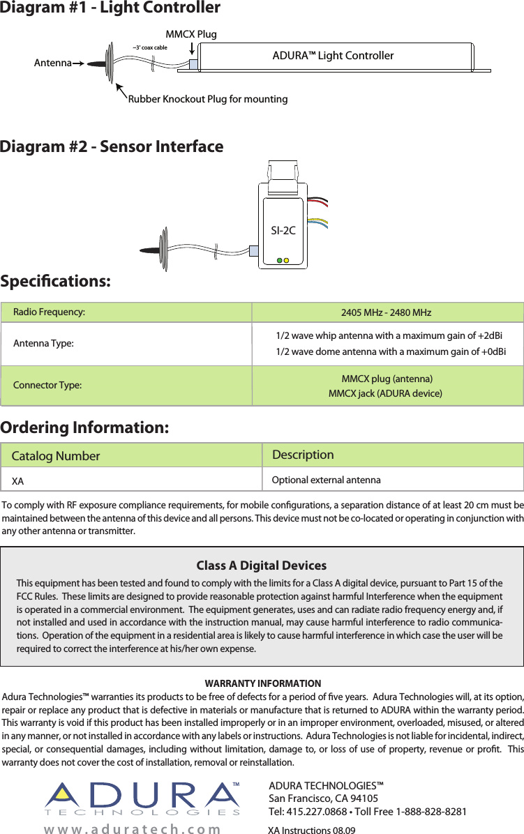 Ordering Information:XA Instructions 08.09Catalog Number DescriptionADURA TECHNOLOGIES™San Francisco, CA 94105Tel: 415.227.0868 • Toll Free 1-888-828-8281w w w . a d u r a t e c h . c o mTMThis equipment has been tested and found to comply with the limits for a Class A digital device, pursuant to Part 15 of the FCC Rules.  These limits are designed to provide reasonable protection against harmful Interference when the equipment is operated in a commercial environment.  The equipment generates, uses and can radiate radio frequency energy and, if not installed and used in accordance with the instruction manual, may cause harmful interference to radio communica-tions.  Operation of the equipment in a residential area is likely to cause harmful interference in which case the user will be required to correct the interference at his/her own expense.Class A Digital DevicesWARRANTY INFORMATIONAdura Technologies™ warranties its products to be free of defects for a period of ve years.  Adura Technologies will, at its option, repair or replace any product that is defective in materials or manufacture that is returned to ADURA within the warranty period.  This warranty is void if this product has been installed improperly or in an improper environment, overloaded, misused, or altered in any manner, or not installed in accordance with any labels or instructions.  Adura Technologies is not liable for incidental, indirect, special, or consequential damages, including without limitation, damage to, or  loss of use of  property,  revenue  or  prot.  This warranty does not cover the cost of installation, removal or reinstallation. To comply with RF exposure compliance requirements, for mobile congurations, a separation distance of at least 20 cm must be maintained between the antenna of this device and all persons. This device must not be co-located or operating in conjunction with any other antenna or transmitter.Optional external antenna     XASpecications:Antenna Type:Radio Frequency: 2405 MHz - 2480 MHz1/2 wave whip antenna with a maximum gain of +2dBi1/2 wave dome antenna with a maximum gain of +0dBiConnector Type:MMCX Plug~3&apos; coax cableAntennaRubber Knockout Plug for mountingADURA™ Light ControllerDiagram #1 - Light ControllerDiagram #2 - Sensor InterfaceMMCX plug (antenna)MMCX jack (ADURA device)SI-2C