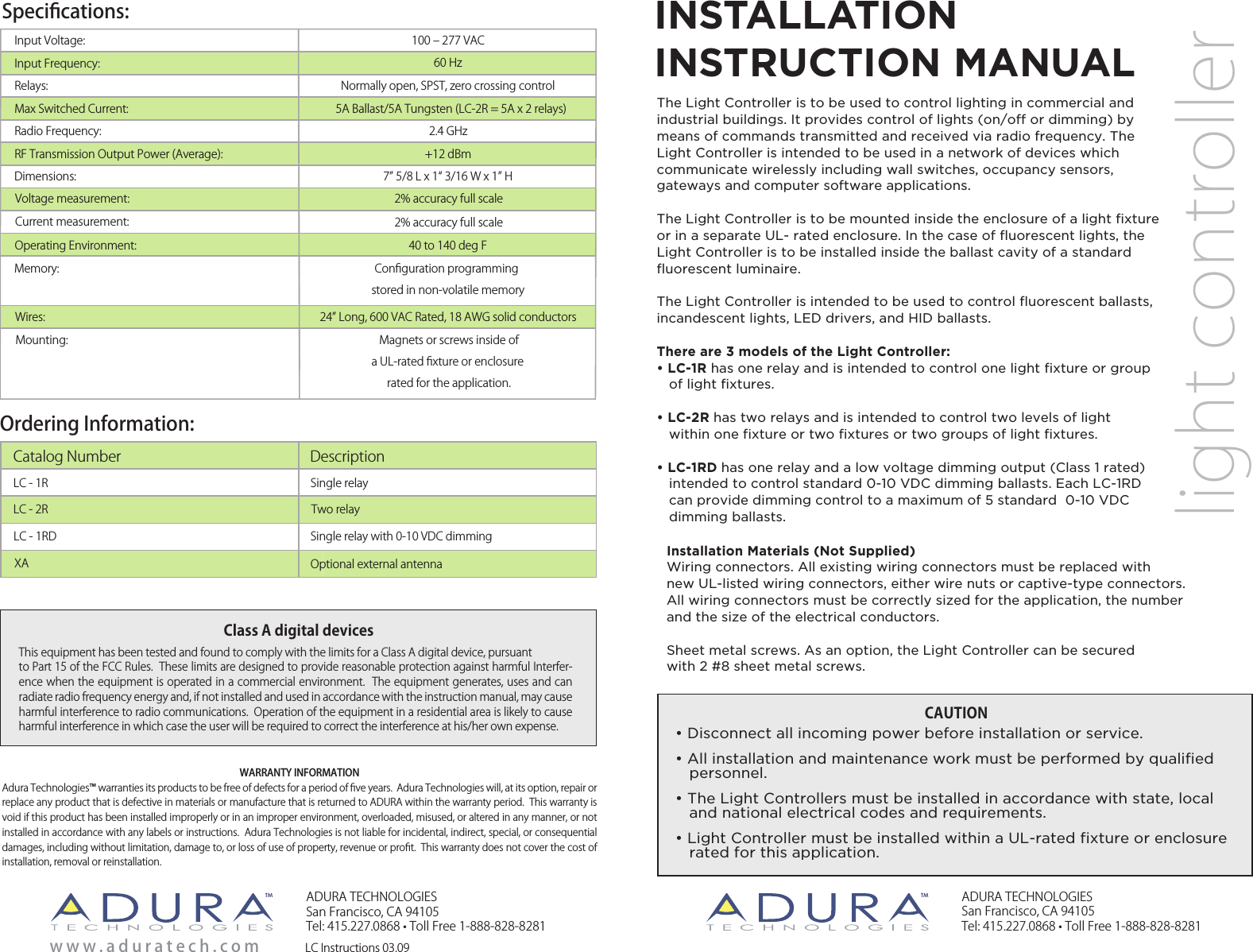 Speciﬁcations:Ordering Information:LC - 1RLC Instructions 03.09Single relayLC - 2R Two relayOptional external antenna     XACatalog Number DescriptionADURA TECHNOLOGIESSan Francisco, CA 94105Tel: 415.227.0868 • Toll Free 1-888-828-8281ADURA TECHNOLOGIESSan Francisco, CA 94105Tel: 415.227.0868 • Toll Free 1-888-828-8281www . aduratech.co mlight controllerThis equipment has been tested and found to comply with the limits for a Class A digital device, pursuantto Part 15 of the FCC Rules.  These limits are designed to provide reasonable protection against harmful Interfer-ence when the equipment is operated in a commercial environment.  The equipment generates, uses and can radiate radio frequency energy and, if not installed and used in accordance with the instruction manual, may cause harmful interference to radio communications.  Operation of the equipment in a residential area is likely to cause harmful interference in which case the user will be required to correct the interference at his/her own expense.Class A digital devicesInput Voltage:Input Frequency:Relays: Max Switched Current:Radio Frequency:RF Transmission Output Power (Average):100 ‒ 277 VAC60 HzNormally open, SPST, zero crossing control5A Ballast/5A Tungsten (LC-2R = 5A x 2 relays)2.4 GHz+12 dBmMounting: Magnets or screws inside ofa UL-rated ﬁxture or enclosure rated for the application.Dimensions:Operating Environment: 40 to 140 deg FMemory: Conﬁguration programming stored in non-volatile memoryCurrent measurement:Voltage measurement:  2% accuracy full scale 2% accuracy full scaleWires: 24 Long, 600 VAC Rated, 18 AWG solid conductors7 5/8 L x 1 3/16 W x 1 HCAUTION• Disconnect all incoming power before installation or service.• All installation and maintenance work must be performed by qualified     personnel.• The Light Controllers must be installed in accordance with state, local    and national electrical codes and requirements.• Light Controller must be installed within a UL-rated fixture or enclosure   rated for this application. INSTALLATIONINSTRUCTION MANUALThe Light Controller is to be used to control lighting in commercial and industrial buildings. It provides control of lights (on/off or dimming) by means of commands transmitted and received via radio frequency. The Light Controller is intended to be used in a network of devices which communicate wirelessly including wall switches, occupancy sensors, gateways and computer software applications.The Light Controller is to be mounted inside the enclosure of a light fixture or in a separate UL- rated enclosure. In the case of fluorescent lights, the Light Controller is to be installed inside the ballast cavity of a standard fluorescent luminaire.The Light Controller is intended to be used to control fluorescent ballasts, incandescent lights, LED drivers, and HID ballasts.There are 3 models of the Light Controller:• LC-1R has one relay and is intended to control one light fixture or group       of light fixtures.• LC-2R has two relays and is intended to control two levels of light             within one fixture or two fixtures or two groups of light fixtures.• LC-1RD has one relay and a low voltage dimming output (Class 1 rated)     intended to control standard 0-10 VDC dimming ballasts. Each LC-1RD      can provide dimming control to a maximum of 5 standard  0-10 VDC     dimming ballasts.LC - 1RD Single relay with 0-10 VDC dimmingWARRANTY INFORMATIONAdura Technologies™ warranties its products to be free of defects for a period of ﬁve years.  Adura Technologies will, at its option, repair or replace any product that is defective in materials or manufacture that is returned to ADURA within the warranty period.  This warranty is void if this product has been installed improperly or in an improper environment, overloaded, misused, or altered in any manner, or not installed in accordance with any labels or instructions.  Adura Technologies is not liable for incidental, indirect, special, or consequential damages, including without limitation, damage to, or loss of use of property, revenue or proﬁt.  This warranty does not cover the cost of installation, removal or reinstallation.TM TMInstallation Materials (Not Supplied)Wiring connectors. All existing wiring connectors must be replaced with new UL-listed wiring connectors, either wire nuts or captive-type connectors.  All wiring connectors must be correctly sized for the application, the number and the size of the electrical conductors.Sheet metal screws. As an option, the Light Controller can be securedwith 2 #8 sheet metal screws. 