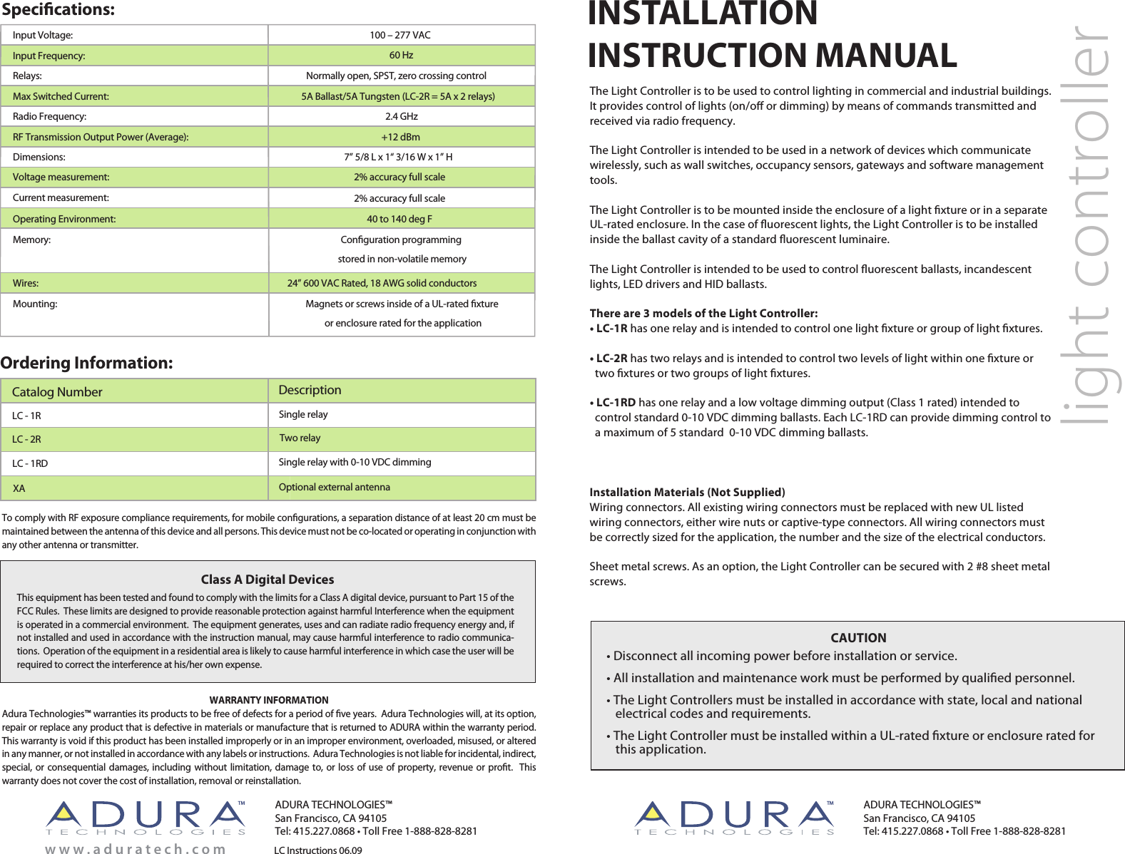 Specications:Ordering Information:LC - 1RLC Instructions 06.09Single relayLC - 2R Two relayOptional external antenna     XACatalog Number DescriptionADURA TECHNOLOGIES™San Francisco, CA 94105Tel: 415.227.0868 • Toll Free 1-888-828-8281ADURA TECHNOLOGIES™San Francisco, CA 94105Tel: 415.227.0868 • Toll Free 1-888-828-8281w w w . a d u r a t e c h . c o mlight controllerInput Voltage:Input Frequency:Relays: Max Switched Current:Radio Frequency:RF Transmission Output Power (Average):100 – 277 VAC60 HzNormally open, SPST, zero crossing control5A Ballast/5A Tungsten (LC-2R = 5A x 2 relays)2.4 GHz+12 dBmMounting: Magnets or screws inside of a UL-rated xture or enclosure rated for the applicationDimensions:Operating Environment: 40 to 140 deg FMemory: Conguration programming stored in non-volatile memoryCurrent measurement:Voltage measurement:  2% accuracy full scale 2% accuracy full scaleWires: 24” 600 VAC Rated, 18 AWG solid conductors7” 5/8 L x 1“ 3/16 W x 1” HCAUTION• Disconnect all incoming power before installation or service.• All installation and maintenance work must be performed by qualied personnel.• The Light Controllers must be installed in accordance with state, local and national    electrical codes and requirements.• The Light Controller must be installed within a UL-rated xture or enclosure rated for    this application. INSTALLATIONINSTRUCTION MANUALThe Light Controller is to be used to control lighting in commercial and industrial buildings. It provides control of lights (on/o or dimming) by means of commands transmitted and received via radio frequency. The Light Controller is intended to be used in a network of devices which communicate wirelessly, such as wall switches, occupancy sensors, gateways and software management tools.The Light Controller is to be mounted inside the enclosure of a light xture or in a separate UL-rated enclosure. In the case of uorescent lights, the Light Controller is to be installed inside the ballast cavity of a standard uorescent luminaire.The Light Controller is intended to be used to control uorescent ballasts, incandescent lights, LED drivers and HID ballasts.There are 3 models of the Light Controller:• LC-1R has one relay and is intended to control one light xture or group of light xtures.• LC-2R has two relays and is intended to control two levels of light within one xture or   two xtures or two groups of light xtures.• LC-1RD has one relay and a low voltage dimming output (Class 1 rated) intended to   control standard 0-10 VDC dimming ballasts. Each LC-1RD can provide dimming control to   a maximum of 5 standard  0-10 VDC dimming ballasts.LC - 1RD Single relay with 0-10 VDC dimmingTM TMInstallation Materials (Not Supplied)Wiring connectors. All existing wiring connectors must be replaced with new UL listed wiring connectors, either wire nuts or captive-type connectors. All wiring connectors must be correctly sized for the application, the number and the size of the electrical conductors.Sheet metal screws. As an option, the Light Controller can be secured with 2 #8 sheet metal screws. This equipment has been tested and found to comply with the limits for a Class A digital device, pursuant to Part 15 of the FCC Rules.  These limits are designed to provide reasonable protection against harmful Interference when the equipment is operated in a commercial environment.  The equipment generates, uses and can radiate radio frequency energy and, if not installed and used in accordance with the instruction manual, may cause harmful interference to radio communica-tions.  Operation of the equipment in a residential area is likely to cause harmful interference in which case the user will be required to correct the interference at his/her own expense.Class A Digital DevicesWARRANTY INFORMATIONAdura Technologies™ warranties its products to be free of defects for a period of ve years.  Adura Technologies will, at its option, repair or replace any product that is defective in materials or manufacture that is returned to ADURA within the warranty period.  This warranty is void if this product has been installed improperly or in an improper environment, overloaded, misused, or altered in any manner, or not installed in accordance with any labels or instructions.  Adura Technologies is not liable for incidental, indirect, special, or consequential damages, including without limitation, damage to, or loss of use of property, revenue or prot.   This warranty does not cover the cost of installation, removal or reinstallation. To comply with RF exposure compliance requirements, for mobile congurations, a separation distance of at least 20 cm must be maintained between the antenna of this device and all persons. This device must not be co-located or operating in conjunction with any other antenna or transmitter.