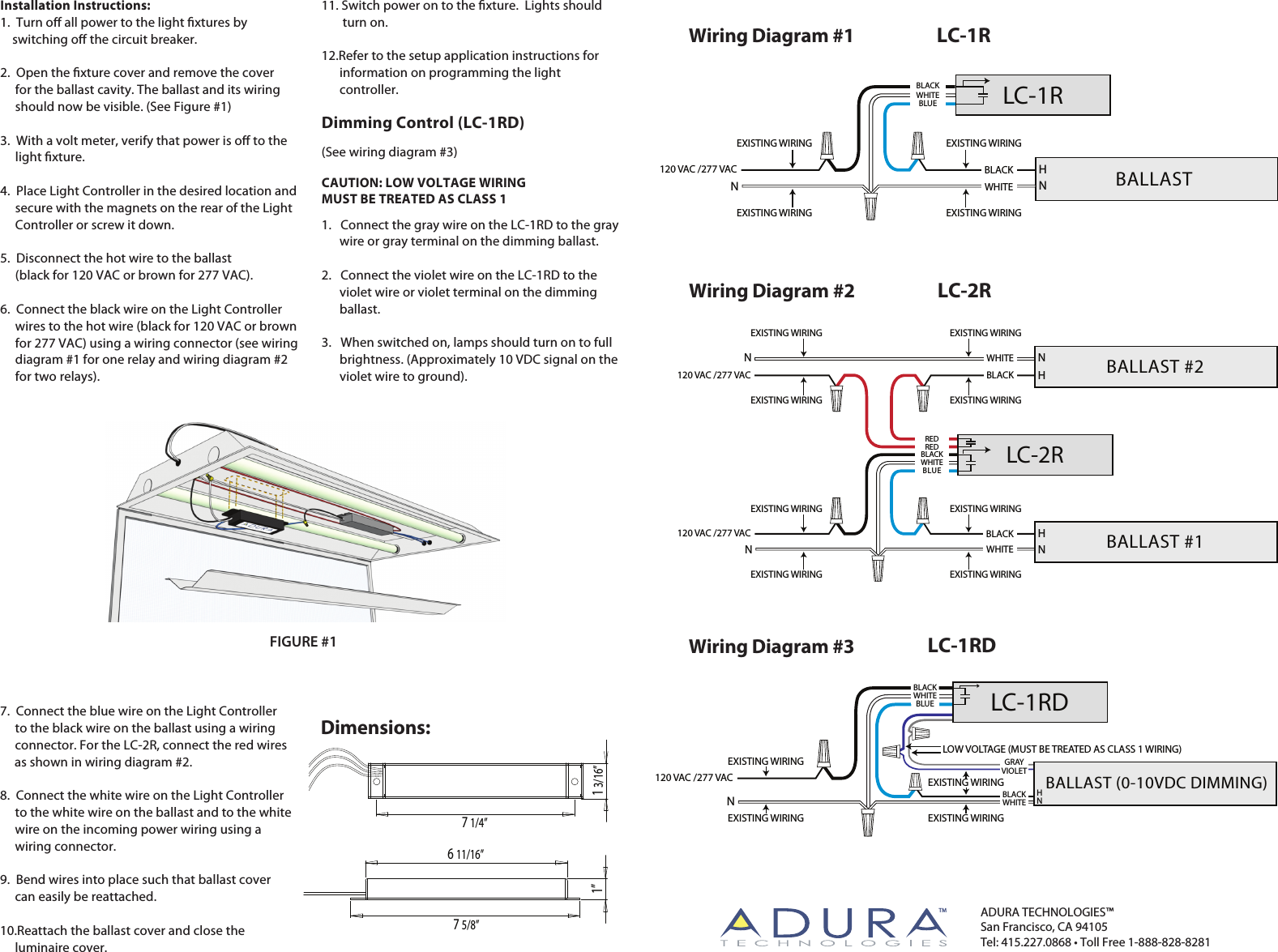 1 3/16”7 1/4”Installation Instructions:1.  Turn o all power to the light xtures by      switching o the circuit breaker. 2.  Open the xture cover and remove the cover      for the ballast cavity. The ballast and its wiring        should now be visible. (See Figure #1)3.  With a volt meter, verify that power is o to the      light xture.4.  Place Light Controller in the desired location and      secure with the magnets on the rear of the Light      Controller or screw it down.5.  Disconnect the hot wire to the ballast               (black for 120 VAC or brown for 277 VAC).6.  Connect the black wire on the Light Controller      wires to the hot wire (black for 120 VAC or brown      for 277 VAC) using a wiring connector (see wiring      diagram #1 for one relay and wiring diagram #2      for two relays).   7.  Connect the blue wire on the Light Controller      to the black wire on the ballast using a wiring      connector. For the LC-2R, connect the red wires                     as shown in wiring diagram #2.8.  Connect the white wire on the Light Controller      to the white wire on the ballast and to the white      wire on the incoming power wiring using a        wiring connector. 9.  Bend wires into place such that ballast cover      can easily be reattached.10.Reattach the ballast cover and close the      luminaire cover.11. Switch power on to the xture.  Lights should       turn on.12.Refer to the setup application instructions for       information on programming the light       controller.  Dimming Control (LC-1RD)(See wiring diagram #3)CAUTION: LOW VOLTAGE WIRING MUST BE TREATED AS CLASS 11.   Connect the gray wire on the LC-1RD to the gray       wire or gray terminal on the dimming ballast.2.   Connect the violet wire on the LC-1RD to the       violet wire or violet terminal on the dimming       ballast.3.   When switched on, lamps should turn on to full       brightness. (Approximately 10 VDC signal on the       violet wire to ground).    Dimensions:6 11/16”7 5/8”1”Wiring Diagram #1 LC-1RFIGURE #1ADURA TECHNOLOGIES™San Francisco, CA 94105Tel: 415.227.0868 • Toll Free 1-888-828-8281TM120 VAC /277 VACEXISTING WIRING EXISTING WIRINGEXISTING WIRING EXISTING WIRINGBALLAST HNLC-1RWHITENBLACKBLUEWHITEBLACKWiring Diagram #3 LC-1RDWiring Diagram #2 LC-2R120 VAC /277 VACREDREDBLACKWHITEBLUEBALLAST #2NHNLC-2RWHITENEXISTING WIRING EXISTING WIRINGEXISTING WIRING EXISTING WIRINGEXISTING WIRING EXISTING WIRINGEXISTING WIRING EXISTING WIRING120 VAC /277 VAC BLACK BALLAST #1NHBLACKWHITE120 VAC /277 VACEXISTING WIRINGEXISTING WIRINGEXISTING WIRINGNLC-1RDBALLAST (0-10VDC DIMMING)HNBLACKWHITEBLUEBLACKWHITEGRAYVIOLETEXISTING WIRINGLOW VOLTAGE (MUST BE TREATED AS CLASS 1 WIRING)