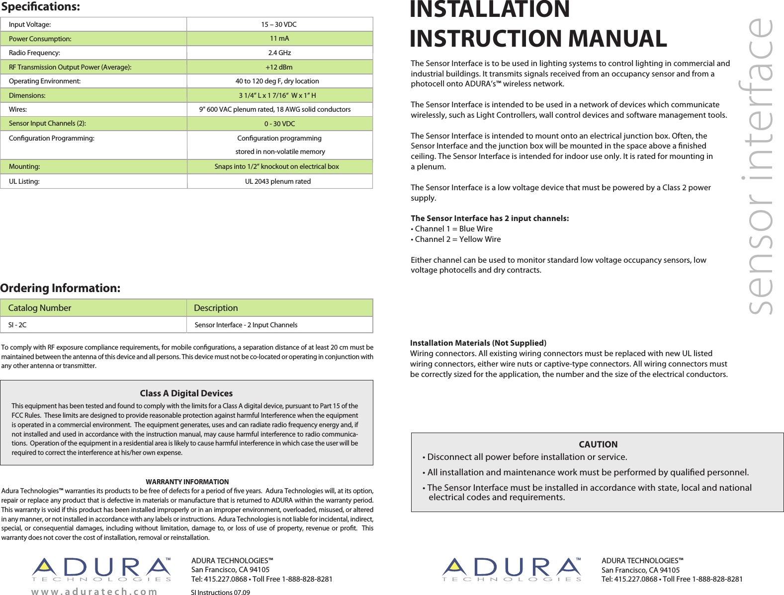 SI Instructions 07.09w w w . a d u r a t e c h . c o mThis equipment has been tested and found to comply with the limits for a Class A digital device, pursuant to Part 15 of the FCC Rules.  These limits are designed to provide reasonable protection against harmful Interference when the equipment is operated in a commercial environment.  The equipment generates, uses and can radiate radio frequency energy and, if not installed and used in accordance with the instruction manual, may cause harmful interference to radio communica-tions.  Operation of the equipment in a residential area is likely to cause harmful interference in which case the user will be required to correct the interference at his/her own expense.Class A Digital DevicesCAUTION• Disconnect all power before installation or service.• All installation and maintenance work must be performed by qualiﬁed personnel.• The Sensor Interface must be installed in accordance with state, local and national        electrical codes and requirements. INSTALLATIONINSTRUCTION MANUALWARRANTY INFORMATIONAdura Technologies™ warranties its products to be free of defects for a period of ﬁve years.  Adura Technologies will, at its option, repair or replace any product that is defective in materials or manufacture that is returned to ADURA within the warranty period.  This warranty is void if this product has been installed improperly or in an improper environment, overloaded, misused, or altered in any manner, or not installed in accordance with any labels or instructions.  Adura Technologies is not liable for incidental, indirect, special, or consequential damages, including without limitation, damage to, or loss of use of property, revenue or proﬁt.  This warranty does not cover the cost of installation, removal or reinstallation. To comply with RF exposure compliance requirements, for mobile conﬁgurations, a separation distance of at least 20 cm must be maintained between the antenna of this device and all persons. This device must not be co-located or operating in conjunction with any other antenna or transmitter.Installation Materials (Not Supplied)Wiring connectors. All existing wiring connectors must be replaced with new UL listed wiring connectors, either wire nuts or captive-type connectors. All wiring connectors must be correctly sized for the application, the number and the size of the electrical conductors.sensor interfaceThe Sensor Interface is to be used in lighting systems to control lighting in commercial and industrial buildings. It transmits signals received from an occupancy sensor and from a photocell onto ADURA’s™ wireless network.The Sensor Interface is intended to be used in a network of devices which communicate wirelessly, such as Light Controllers, wall control devices and software management tools.The Sensor Interface is intended to mount onto an electrical junction box. Often, the Sensor Interface and the junction box will be mounted in the space above a ﬁnished ceiling. The Sensor Interface is intended for indoor use only. It is rated for mounting in a plenum.The Sensor Interface is a low voltage device that must be powered by a Class 2 power supply.The Sensor Interface has 2 input channels:• Channel 1 = Blue Wire• Channel 2 = Yellow WireEither channel can be used to monitor standard low voltage occupancy sensors, low voltage photocells and dry contracts.     Specications:Input Voltage:Power Consumption:Radio Frequency: RF Transmission Output Power (Average): 15 – 30 VDC11 mA2.4 GHz+12 dBm40 to 120 deg F, dry locationDimensions:     Operating Environment:Sensor Input Channels (2):Conﬁguration Programming: Conﬁguration programming stored in non-volatile memoryMounting:UL Listing: UL 2043 plenum rated 0 - 30 VDCWires:  9&quot; 600 VAC plenum rated, 18 AWG solid conductors3 1/4” L x 1 7/16“  W x 1” HOrdering Information:Catalog Number DescriptionSensor Interface - 2 Input ChannelsSI - 2C Snaps into 1/2” knockout on electrical boxADURA TECHNOLOGIES™San Francisco, CA 94105Tel: 415.227.0868 • Toll Free 1-888-828-8281ADURA TECHNOLOGIES™San Francisco, CA 94105Tel: 415.227.0868 • Toll Free 1-888-828-8281TM TM